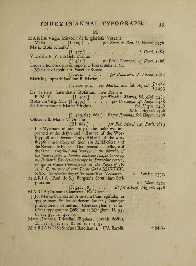\ M, M A RIA Virgo. Miracoli de la gloriofa Verzenc Maria. . . . [1.369.3 . . . per Zuan.de Ren. Vicenz, 6 Maria Rofe Krarrfken. [I. 457.]. 4®. Goud. 1484 Vita della B. V., e di Gefu Chrifto. [1.481.3 . . perPietr. Cremones. Venet. Laude a honore dello omnipotente Idio et della fanfta Maria et di molti altri Sandi et Sande. per Bonaccors, n^.Mrenz. 1485 1483 [493 j £i’ 464*1 * . * • Mariale ; opus de laudibus B. Marise. [I. 447. 564.] per Martin. Sim. fol. Argent. De veritate fraternitatis Rolarum, live Pfalterii B. M. V. . . . [I. 492.] . per ^heodor. Martin. (o\. Aloji. i4.^y Rofarium Virg. Mar. [I. 493.] .... per Carcaigni. j!\y‘.'Lugd. Stellarium coronas Mariae Virginis. fol. Hagen. 1488 Et fol. Argent. 1496 [1.400.617.665.3 Et per Rymman.fol. Hagen. iaqZ . OfEcium B. Mariae V. Gr. Lat. 861.] . . per Fed. Morel. ii\ Paris. 161^ t The Myrroure of our Lady ; this boke was im- prynted at the defyre and inftaunce of the Wor- Ihypfull and devoute Lady Abbefle of the wor- Ihypfull monaftery of Sion (in Middlefex) and , the Reverende Fader in God generali confeffoure of the fame : fynyfshed and imprynt in the fuburhes of ^ the famous cytye of London withoute temple barre byf me Richarde Fawkes dweUynge in Durrefme rentes; or elfe in Poules Churchyerde at the Sygne of the A. B. C. the y er e of oure Lorde God' a M.CCCCC. XXX. the four the day of the moneth of November, fol. London. 153O’. MARIA (Pauli de S.) Burgenfis Scrutinium Scri¬ pturarum. fol. Mant. 1474 [I. 342. 385.] . . Et per Schoeff. Mogunt. 1478' M A RIA (Joannes) Catanseus. Vid.C-Mm. i Jo. Mariae Catanasi ad Albertum Pium epiflola, in qua primam Suidae editionem laudat ; fuumque j pr^ceptorem Demetrium Chalcondylem ; et ar¬ tifices, typographos Biffolum et Mangium. II. 93, 61 24, 39, 40, 43» 44* ^ , Maria (Joannes) Tricaslius JEquinas, juvenis dodus. II. It2. 15. et II3. 85 26. et 114. 33. MARIANUS (Sandus) Barolitanus. Vid, Barolit, F M A-