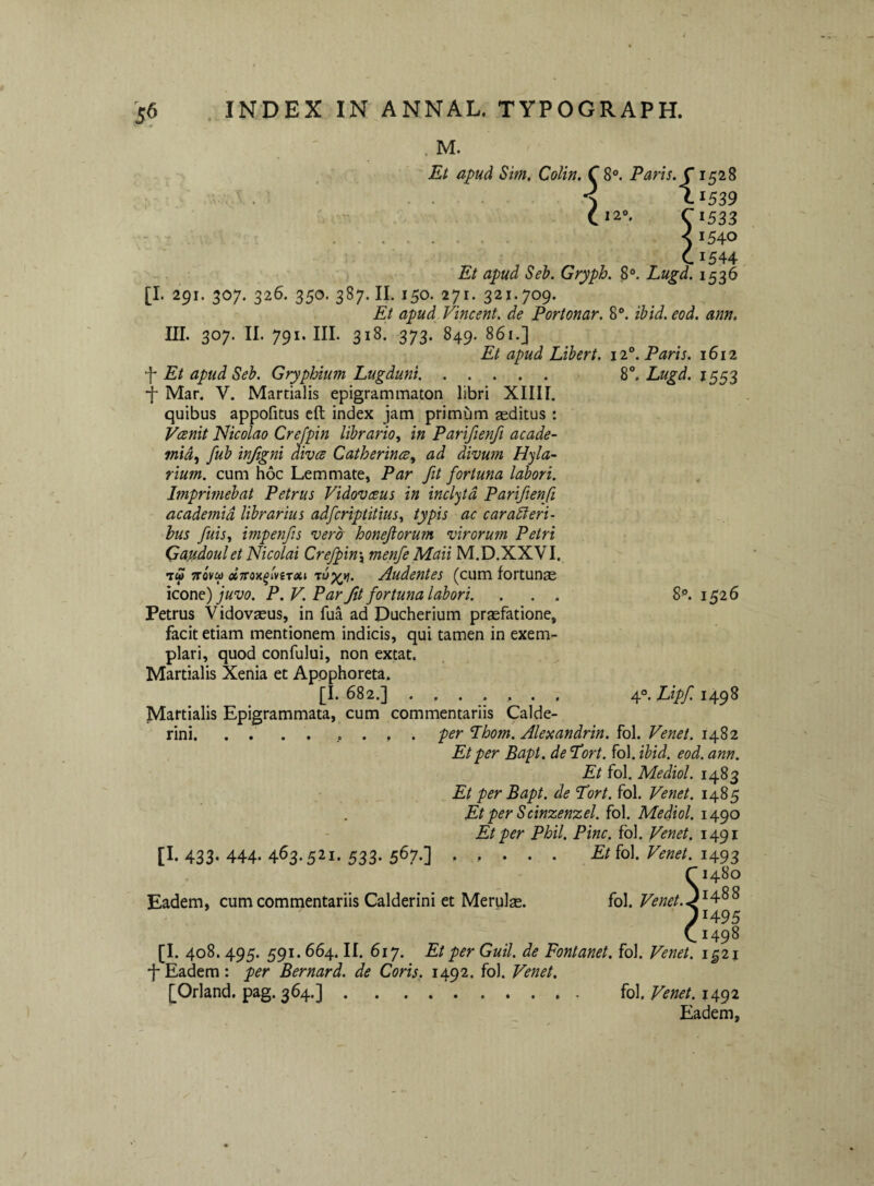 . M. Et apud Sim, CoUn. C 8®. Paris. C1528 ^ . S I1539 C*2®. C1533 - • . . < 1540 C1544 Et apud Seb. Gryph. 8®. Lugd. 1536 [I. 291. 307. 326. 350. 387. II. 150. 271. 321.709. Et apud. Vincent, de Portonar. 8®. ibid.eod. ann, III. 307. II. 791. III. 318. 373. 849. 861.] Et apud Lihert. 12®. Paris. 1612 f Et apud Seb. Gryphium Lugduni. 8. Lugd. IS53 •f Mar. V. Martialis epigrammaton libri XIIII. quibus appofitus cft index jam primum aditus : Vcenit Nicolao Crejpin librario^ in Parifienfi acade- mid^ fub injigni dives Catherines, ad divum Hyla- rium. cum hoc Lemmate, Par fit fortuna labori. Imprimebat Petrus Vidovesus in inclyta Parifienfi academid librarius adferiptitius., typis ac car adi eri¬ bus fuis^t impenfis vera honeftorum virorum Petri Qa.udoulet Nicolai Crejpin, menfeMaii M.D.XXVI. Tw vrovui Audentes (cum fortun£e icone) juvo. P. V. Par fit fortuna labori. . . . Petrus Vidovasus, in fua ad Ducherium prasfatione, facit etiam mentionem indicis, qui tamen in exem¬ plari, quod confului, non extat. Martialis Xenia et Apophoreta. [I. 682.] ....... Martialis Epigrammata, cum commentariis Calde- rini.. per Lhom. Alexandrin. fol. Venet. 1482 Et per Bapt. de Lort. fol, ibid. eod. ann. Et fol. Mediol. 1483 Et per Bapt. de Tort. fol. Venet. 1485 Et per Scinzenzel. ^o\. Mediol. Et per Phil. Pine, fbl. Venet, 1491 .... Et fol. Venet. 1493 S1480 1488 1495 1498 [I. 408.495. 591.664. II. 617. Et per Guil. de Fontanet. fol. Venet. 1^2 j ■j-Eadem: per Bernard. de Coris, 1492. fol. Venet. [Orland. pag. 364.]. 8®. 1526 4®, Lipf 1498 [I. 433- 444- 463.521. 533. 56?.] fol. Venet. 1492 Eadem,