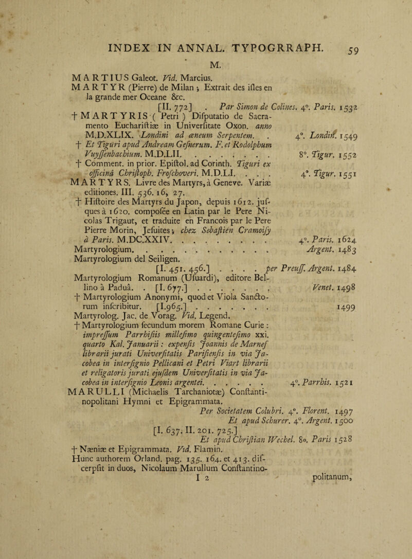 4' hondirf. 1549 Tigur. 1552 4. Tigur. 1551 8 M. MARTIUS Galeot. Vid. Marcius. MARTYR (Pierre) de Milan Extrait des ifles en Ja grande mer Oceane &c. [II. 772] . Par Simon de Colines. 4°. Paris. 1532 ■fMARTYRIS^ Petri) Difputatio de Sacra¬ mento Euchariftiae in Univerfitate Oxon. anno M.D.XLIX. Londini ad ceneum Serpentem. ■f Et Tiguri apud Jndream Gefnerum. F. et Rodolphum Vuyjfenbachium. M.D.LII. f Comment. in prior. Epiftol. ad Corinth. Tiguri ex officina Chriftoph. Frofchoveri. M.D.LI. . . . MARTYRS. Livre des Martyrs,a Geneve. Variae editiones. III. 536. 16, 27. 4 Hiftoire des Martyrs du Japon, depuis 1612. juf' quesa 1620. compofee en Latin par le Pere Ni- colas Trigaut, et traduite en Francois par le Pere Pierre Morin, Jefuites; chez Sehafiien Cramoify d Paris. M.DC.XXIV. Martyrologium. Martyrologium dei Seiligen. [I.'45i. 456.] .... per Preuffi. Argent. 14.%^ Martyrologium Romanum (Ufuardi), editore Bel- lino a PaduL . [I- 677-].: 4 Martyrologium Anonymi, quod et Viola Sanato¬ rum infcribitur. [I.965.] ....... Martyrolog. Jac. de Vorag. Vid. Legend. 4 Martyrologium fecundum morem Romane Curie : impreffium Parrhiftis millefmo quingentefimo xxi. quarto Kal. Januarii: expenfis Joannis de Marnef librarii jurati Univerfitatis Parifienfts in viaja- cobea in interfigyiio Pellicani et Petri Viart librarii et religatoris jurati ejufdem Univerfitatis in via Ja- cobea in interfignio Leonis argentei. M A RULLI (Michaelis Tarchaniotas) Conftanti- nopolitani Hymni et Epigrammata. Per Societatem Colubri. 4°. Florent. 1497 Et apud Schurer. 4“. Argent. 1500 [1.637. II. 201. 725.] Et apudChriflian Wechel. 8©. Paris 1528 4 Naenias et Epigrammata. Fii. Flamin. Hunc authorem Orland. pag. 135. 164. et 413. dif- cerpfit in duos, Nicolaum Marullum Conftantino- I 2 politanum. 4°. Paris. 1624 Argent. 1483 Fenet. 1498 1499 4°. Parrhis. 1521