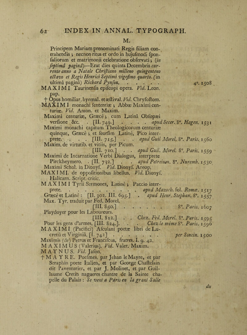 M. Principem Mariam prenominati Regis filiam con-. trahendis necnon ritus et ordo in hujufmodi fpon- faliorum et matrimonii celebratione obfervati j {jn ^feptimd pagina)—Erat dies quinta Decembris cz/r- rente anno a Natale Chrijliano milleno quingenteno o5lavo et Regis Henrici Septimi vigejimo quarto, ('in ultima pagina) Richard Pynfon. 40. 1508 MAXIMI Taurinenfis epifcopi opera. F/W. Leon, pap. ■f* Opus homiliar.hyemal. etseftival, Vid. Chryfoftom. MAXIMI monachi fententise ; Abbse Maximi cen¬ turiae. Vid. Anton. et Maxim. Maximi centuriae, Graece; cum Latina Obfopaei verfione ' &c. , . [II. 749.] .... apud Secer.%°. Hagen. 1531 Maximi monachi capitum Theologicorum centuriae quinque, Graece ; et feorfim Latine, Pico inter¬ prete. . . . [III- 715.] - • apud Guil Morel. Paris. in^Go Maxim, de virtutib. et vitiis, per Picum. [III. 710.] . . apud Guil. Morel. 8°. Paids. 1559 Maximi de Incarnatione Verbi Dialogus, interprete Pirckheymero. . [II. 732.] . . apud Petreimn. Nurcmh. Maximi Schol. in Dionyf. Vid. Dionyf. Areop. MAXIMI, de oppofitionibus libellus. Tzi. Dionyf. Halicam. Script. critic. M AX IMI Tyrii Sermones, Latine \ Paccio inter¬ prete.apud Mazoch. fol. Roma;. 1517 Graece et Latine : [II. 302. III. 695.] . apud Henr. Stephan. 8°. 1557 Max. Tyr. traduitpar Fed. Morel. [III. 850.]. 8°. Paris. 1607 Playdoyer pour les Laboureurs. [III. 812.] . Chez. Fed. Morel. S°. Paris. 1595 Pour les gens d’armes. [III. 824.]. . . Chez le ?neme S°. Paris. i§g6 MAXIMI (Pacifici) Afculani poetae libri de Lu¬ cretia et Virginii [1. 742] . per Soncin. 1^00 Maximis (de) Petrus et Francifcus, fratres. I. 9. 42. MAXIMUS (Valerius). Vid. Valer. Maxim. MAYNUS. ra. Jafon. . f M A Y R E. Poefmes, par Jehan leMayre, et par Seraphin poete Italien, et par George Chaftelain dit l’aventurier, et par J. Molinet, et par Guil- laume Crecin nagueres chantre de la Sainte cha- pelle du Palais: Se vent a Paris en la grant Salle du