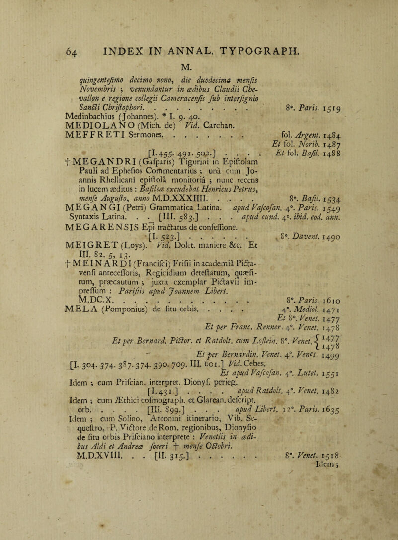 M. quingentefimo decimo nono^ die duodecima menfts Novembris *, venundantur in cedihus Claudii Che- vallpn e regione collegii Cameracenjis fuh interfignio San^i Chrijiophori. S'*. Paris. 1519 Medinbachius (Johannes). * I. 9. 40. MEDIOLANO (Mich. de) Vid. Carchan. MEFFRETI Sermones. fol. Argent. 1484 Et fol. Norih. 1487 '[1.455. 491. 50.2.] .... A/fol. 5^/. 1488 •f* MEGANDRI (Gafparis) Tigurini in Epiftolam Pauli ad Ephefios Commentarius ; una cam Jo- annis Rhellicani epillola monitoria i nunc recens in lucem teditus: Bafilece excudebat Henricus Petrus^ menfe Auguro., anno M.D.XXXIIII. S*». Bafil. 1534 MEGAN GI (Petri) Grammatica Latina, apud Vajcofan. 4°. Paris. 1549 Syntaxis Latina. . . [111.583,] . . . apud eund. rp^.ibid. eod. ann. MEGARENSIS Epi tradlatus deconfeflione. • [I. 523.] ...... . Davent. i^(^o MEIGRET (Loys). Vid. Dolet, maniere &:c. Et III. 82. 5, 13. FMEINARDI (Francifci) Frifii inacademia Pidta- venfi anteceflbris, Regicidium deteftatum,'quaefi- tum, praecautum ; juxta exemplar Piftavii im- prelTum : Parifiis apud Joannem Libert. M.DC.X. S”. Paris. 1610 MELA (Pomponius) de fitu orbis. Mediol. 1471 Et %^.Venet. 1477 Et per Erane. Renner.\°. Venet. 1478 Et per Bernard. Pidlor. et Ratdolt. cum Loflein. 8®. Venet. < ^ \ 1478  Et per Bernardin. Venet. 4°. Venet 1499 [I- 304* 374- 3^7- 374- 390* 7'^9- Vid.C^bts. Et apud Vafeofan. 4°. Lutet. 1551 Idem cum Prifeian. interpret. Dionyf. perieg. [I.431.] .... apud Ratdolt. Venet. Idem ; cum ^Ethici cofmograpb. et Glarean.defcript. orb.[III. 899.] . . . apud Libert. 12®. Paris. 1635 Idem ; cum Solino, Antonini itinerario, Vib. Se- queftro, “P. Viftore de Rom. regionibus, Dionyfio de fitu orbis Prifeiano interprete : Venetiis in eedi- bus Aid i et Andrees foceri inenfe Qdlobri. M.D.XVIII. . . [II. 315,] .. 8®. Venet. 1518'- Idem i