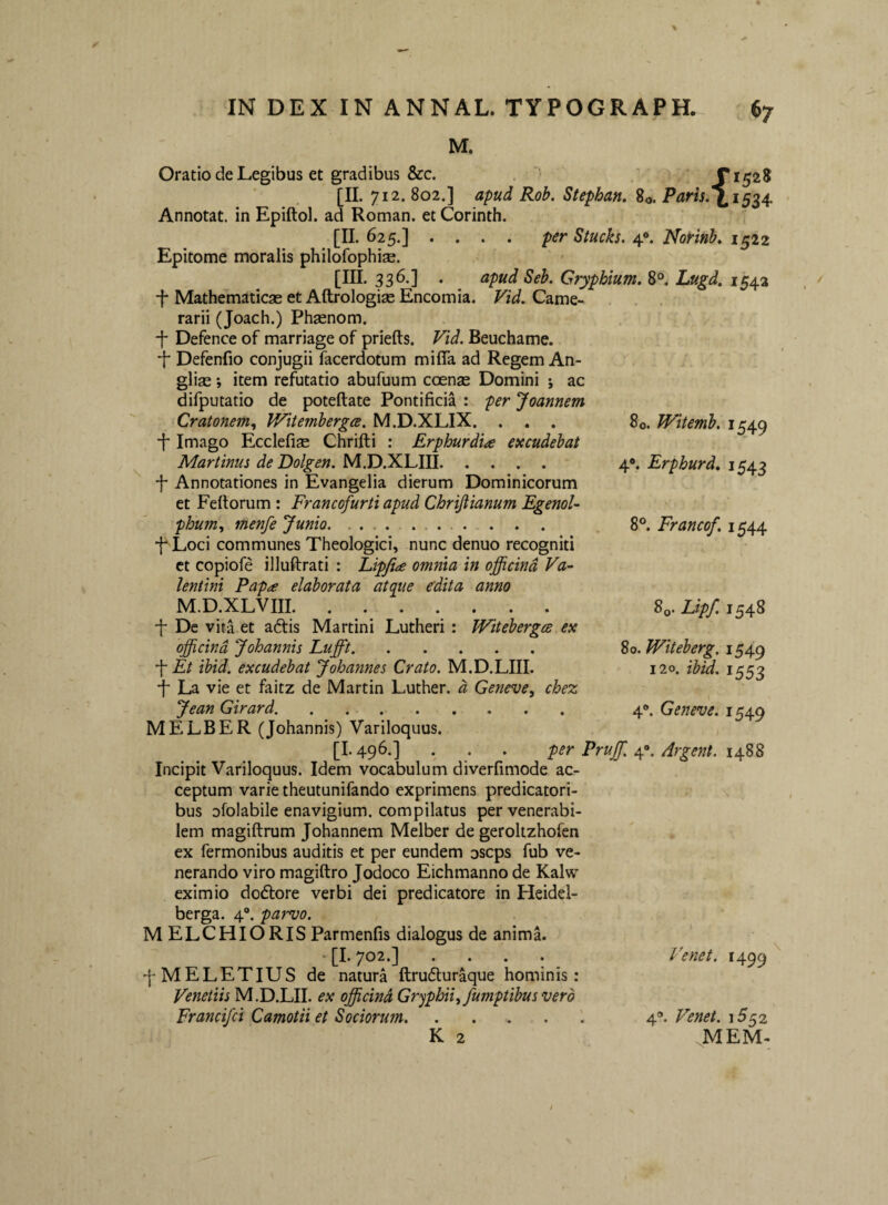 M. Oratio de Legibus et gradibus &c. . X152S . ■ . ■ . [«• 802.] apud Rob. Stephan» 2o. Paris^^i^^4. Annotat, in Epiftol. ad Roman. et Corinth, [II. 625.] . . . . per Siucks. 4®. Norinb, 1522 Epitome moralis philofophiae. [III. 336.] . apud Seb. Gryphium. 8°. Lugd, 1543 f Mathematicas et Aftrologise Encomia. Fid. Came¬ rarii (Joach.) Phsenom. f Defence of marriage of priefts. Vid. Beuchame. •f Defenfio conjugii facerdotum mifla ad Regem An- glise; item refutatio abufuum coenas Domini ; ac difputatio de poteftate Pontificia : per Joannem Cratonem., Witembergce. M.D.XLIX. ... 80. Witemb. 1549 ■f* Imago Ecclefise Chrifti : Erphurdia excudebat Martinus de Dolgen. M.D.XLIII. 4®. Erphurd, 1543 j- Annotationes in Evangelia dierum Dominicorum et Feftorum : Francofurti apud Chrijiianum Egenol- phu7n^ menfe Junio. .. . 8®. Francof. 1544 f^Loci communes Theologici, nunc denuo recogniti ct copiofe illuftrati : Eipfiae omnia in officina Va¬ lentini Papa elaborata atqiie edita anno M.D.XLVIII. Sq. Lipf. 1548 f De vita et a6tis Martini Lutheri : Witebergee ex officina Johannis Lufft. 80. Witeherg. 1549 ■\ Et ibid. excudebat Johannes Crato. M.D.LIII. 120. ibid. 1553 •f La vie et faitz de Martin Luther. d Geneve, chez Jean Girard. 4«>. Geneve. 1549 MELBER (Johannis) Variloquus. [1.496.] . . . per Pruffi. Argent. 14.22 Incipit Variloquus. Idem vocabulum diverfimode ac¬ ceptum varie theutunifando exprimens predicatori- bus ofolabile enavigium. compilatus per venerabi¬ lem magiftrum Johannem Melber de geroltzhofen ex Termonibus auditis et per eundem oscps fub ve¬ nerando viro magiftro Jodoco Eichmanno de Kalw eximio dodlore verbi dei predicatore in Pleidel- berga. 4®. parvo. MELCHIORIS Parmenfis dialogus de anima. ‘ [I. 702.] .... q-MELETIUS de natura ftrufturaque hominis: Venetiis M.D.LII. ex officind Gryphii^ fumptibus vero Francifci Camotii et Sociorum. K 2 Ve net. 1499 4®. Venet. .JVIEM-