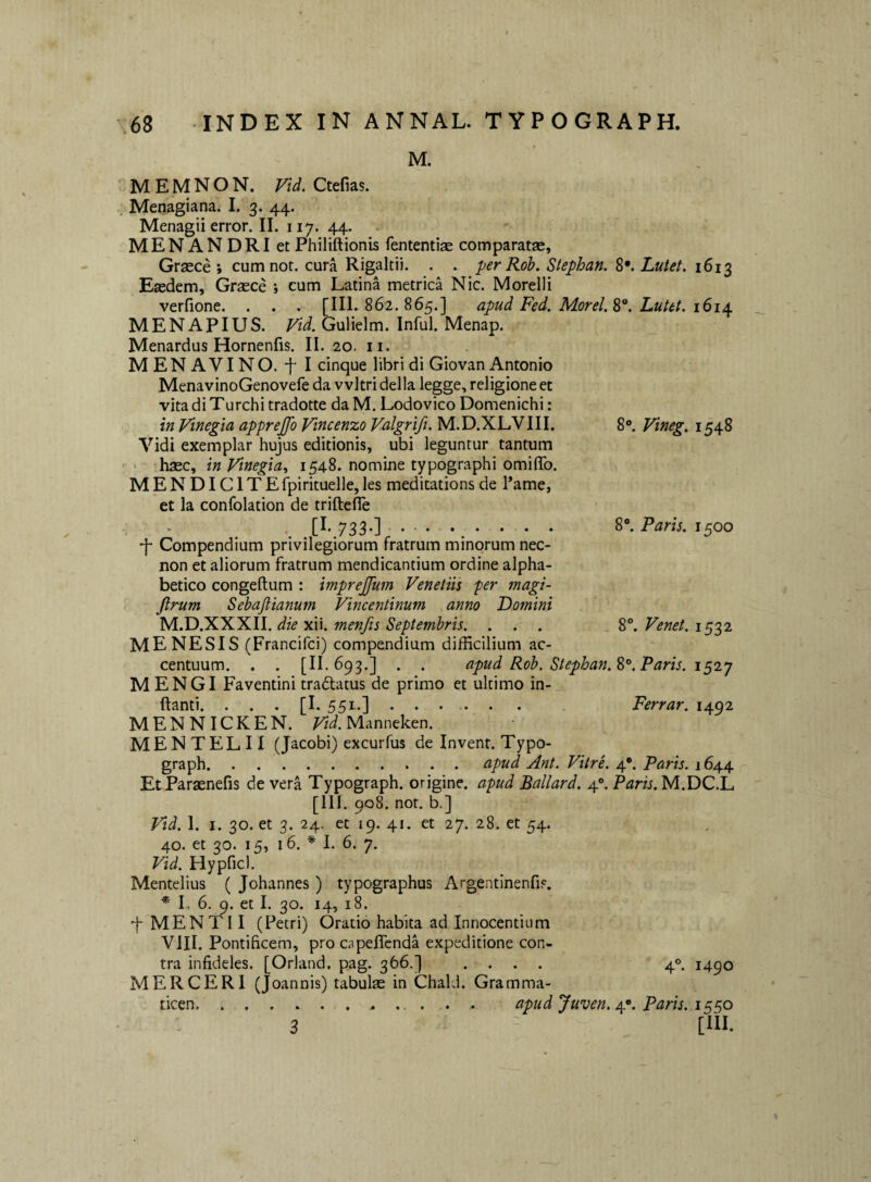 8®. Paris. 1500 M. MEMNON. Vid. Ctefias. Menagiana. I. 3. 44. Menagii error. II. 117. 44. MENANDRI et Philiftionis fententise comparatae, Graece; cumnot. cura Rigaltii. . . perRoh. Stephan. %•. Lutet. 1613 Eaedem, Graece ; cum Latina metrica Nic. Morelli verfione. . . . [III. 862.865.] apud Fed. Morel.^^. Lutet. 161^ MENAPIUS. Gulielm. Infui. Menap. Menardus Hornenfis. II. 20. ii. MENAVINO. f I cinque libri di Giovan Antonio MenavinoGenovefe da vvltri della legge, religione et vita di Turchi tradotte da M. Lodovico Domenichi: in Vmegia apprejfo Vincenzo Valgrift. M.D.XLVIII. 8. Vineg. 1548 Vidi exemplar hujus editionis, ubi leguntur tantum > haec, inVinegia., 1548. nomine typographi omiflfo. MENDICITEfpirituelle,les meditationsde l*ame, et Ia confolation de triftefle  •, [^\733*]. * ■ • •. • * • •f Compendium privilegiorum fratrum minorum nec- non et aliorum fratrum mendicantium ordine alpha- betico congeftum : imprejfum Venetiis fer magi- Jlrum Sebaftianum Vincentinum anno Domini M.D.XXXII. die xii. menfts Septembris. . . . MENESIS (Francifci) compendium difficilium ac¬ centuum. . . [II. 693.] . . apud Rob. Stephan.%^, Paris. M ENGI Faventini traftatus de primo et ultimo in¬ flanti. . . . [E 551.] • • • • • • Ferrar. 1492 MENNICKEN. ^i.Manneken. MENTELII (Jacobi) excurfus de Invent. Typo- graph.apud Ant. Vitre. 4*. Paris. 1644 EtParaenefis de vera Typograph. origine, apud Ballard. 4°. Paris. M.DC.L [III. 908. not. b.] Vid. I. I. 30. et 3. 24. et 19. 41. et 27. 28. et 54. 40. et 30. 15, 16. * I. 6. 7. Vid. Hypficl. Mentelius ( Johannes ) typographus Argentinenfi?. * I., 6. 9. et I. 30. 14, 18. f MEN T11 (Petri) Oratio habita ad Innocentium VIII. Pontificem, pro capeflcnda expeditione con¬ tra infideles. [Orland, pag. 366.] .... 4°. 1490 MERCERI (Joannis) tabulae in Chald. Gramma¬ ticen.. apud Juven. 4.*. Paris. 1 §50 [lll. . 8®. Venet. 1532 3