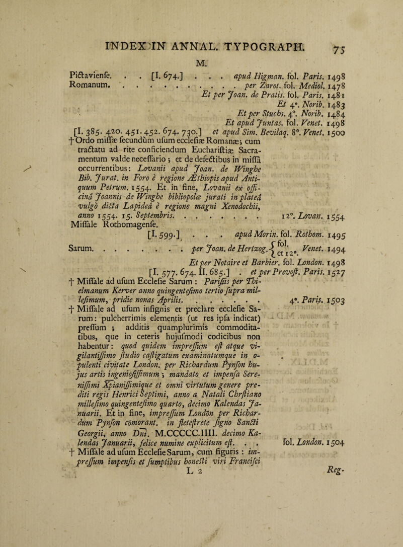 M. 75 ii^.Lovan. 1554 Pidlavienfe. . . [1.674.] . . . apud Higman. fol. Paris, 1498 Romanum,.per Z^rot. fol. Mediol, 1478 Et per Joan. de Pratis, fol. Paris. 1481 Et 4. Norib. 1483 '■ ' , ^ Et per Stuchs, ap. Norib. 1484 Et apud Juntas. fol. Venet. 1498 [I. 385. 420. 451.452. 674. 730.] et apud Sim. Bevilaq^. 8°, Venet, 1500 f Ordo miffae fecundum ufum ecclefiae Romanae; cum tradlatu ad rite conficiendum Euchariftiee Sacra¬ mentum valde neceflario ; et de defedibus in mifla occurrentibus: Lovanii apud Joan. de Winghe ' Bib. Jurat, in Foro e regione Mthiopis apud Anti¬ quum Petrum. 1554. Et in fine, Lovanii ex offi¬ cina Joannis de Winghe bibliopolce jurati in plated vulgo di^a Lapided e regione magni Xenodochii^ anno 1554. 15. Septembris. Miflale Rothomagenfe. [1.599.] . . . apud Morin. ^o\. Rothom. ■ ^ \ ^ Sarum.. per Joan. de Hertzog.< ‘ Venet. 1494 Et per Notaire et Barbier. fol. London. 1498 [I. 577. 674. II. 685.] . etperPrevoft. Paris. 1527 f Miflale ad ufum Ecclcfie Sarum : Parifiis per Thi- elmanum Kerver anno quingentejimo tertio fupra mil¬ le fimum.,- pridie nonas Aprilis. •f Miflale ad ufum infignis et preclare ecclefie Sa¬ rum : pulcherrimis elementis (ut res ipfa indicat) preflum ; additis quamplurimis commodita¬ tibus, que in ceteris hujufmodi codicibus non habentur: quod quidem impreffium ejl atque vi- gilantiffiimo fiudio cafiigatum examinatumque in 0- pulenti civitate London. per Richardum Pynfon hu¬ jus artis ingeniojiffiimum ; mandato et impenfa Sere- nifiimi Xpianiffimique et omni virtutum genere pre- diti regis Henrici Septimi, anno a Natali Chrftiano millefmo quingentefmo quarto, decimo Kalendas Ja¬ nuarii. Et in fine, impreffium London per Richar¬ dum Pynfon cdmorant. in fleteflrete figno Sandli Georgii, anno Dni. M.CCCCC.IIIl. decimo Ka¬ lendas Januarii, felice numine explicitum efi. . , •f Miflale ad ufum Ecclefie Sarum, curh figuris : im¬ preffium impenfis et fumptibus honefti viri Francifei I. 2 Reg- 4». Paris. 1503 fol. London. 1504