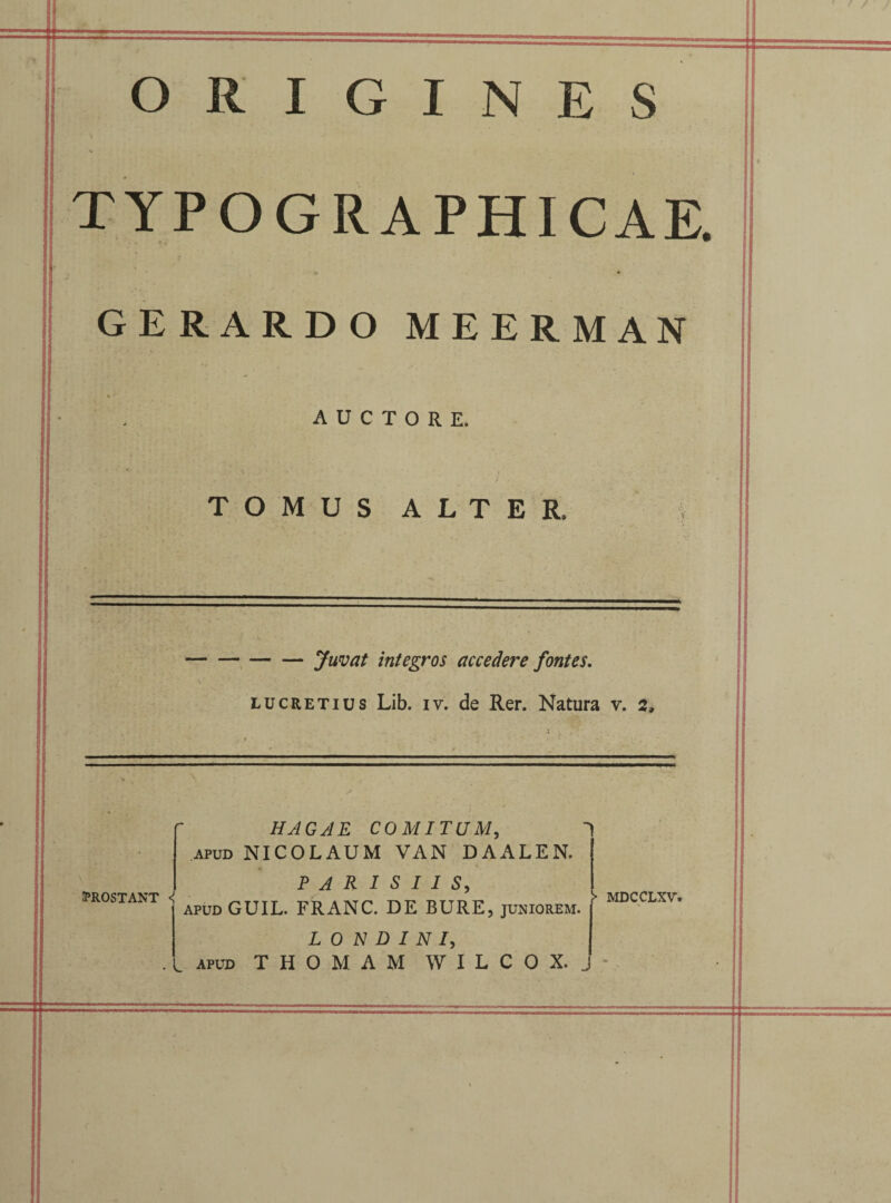 ORIGINES TYPOGRAPHICAE GERARDO MEERMAN AUCTORE. TOMUS ALTER. -Juvat integros accedere fontes. Lucretius Lib. iv. de Rer. Natura v. 2, PROSTANT <! HAGAE COMITUM, APUD NICOLAUM VAN DAALEN. PARISIIS, apudGUIL. FRANC. DE BURE, juniorem. . apud THOMAM WILCOX. J !• MDCCLXV.