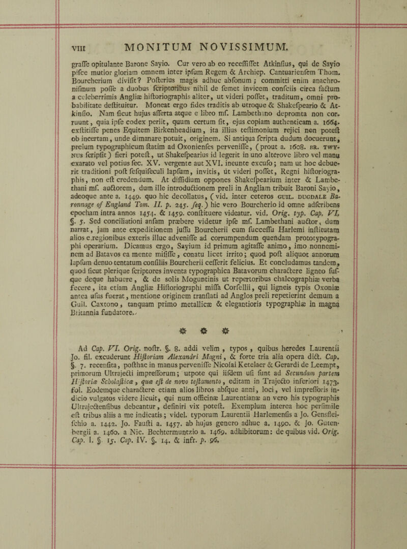 VIIE MONITUM NOVISSIMUM. grafle opitulante Barone Sayio. Cur vero ab eo recefiiflet Atkinfius, qui de Sayio pifce mutior gloriam omnem inter ipfum Regem & Archiep. Cantuarienfem Thom. Bourchcrium divifit? Poflerius magis adhuc abfonum ,* committi enim anachro- nifmum pofle a duobus fcriptoribus nihil de femet invicem confciis circa fadtum a celeberrimis Anglias hifloriographis aliter, ut videri poflet, traditum, omni pro¬ babilitate deflituitur. Moneat ergo fides traditis ab utroque & Shakefpeario & At- kinfio. Nam ficut hujus afTerta atque e libro mf. Lambethino depromta non cor¬ ruunt, quia ipfe codex periit, quum certum fit, ejus copiam authenticam a. 1664, exflitifle penes Equitem Birkenheadium, ita illius teflimonium rejici non potefi ob incertam, unde dimanare potuit, originem. Si antiqua fcripta dudum docuerunt, prelum typographicum flatim ad Oxonienfes pervenifle, (prout a. 1608. rr. twy- nus fcripfit) fieri potefi, ut Shakefpearius id legerit in uno alterove libro vel manu exarato vel potius fec. XV. vergente aut XVI. ineunte excufo; nam ut hoc debue¬ rit traditioni poli fefquifeculi lapfum, invitis, ut videri pofiet, Regni hifloriogra- phis, non efl credendum. At diflidium oppones Shakefpearium inter & Lambc- thani mf. audlorem, dum ille introdudlionem preli in Angliam tribuit Baroni Sayio, adeoque antea. 1449. quo hic decollatus, (vid. inter ceteros guil. dugdale Ba- ronnage of England Tom. II. p. 245. feq.) hic vero Bourcherio id omne adferibens epocham intra annos 1454. & 1459. conflituere videatur, vid. Orig. typ. Cap. VI, §. 5. Sed conciliationi anfam prasbere videtur ipfe mf. Lambethani audior, dum narrat, jam ante expeditionem jufiii Bourcherii cum fucceffu Harlemi inflitutam alios e.regionibus exteris illuc advenifle ad corrumpendum quendam prototypogra- phi operarium. Dicamus ergo, Sayium id primum agitaffe animo, imo nonnemi¬ nem ad Batavos ea mente mififle, conatu licet irrito; quod poft aliquot annorum lapfum denuo tentatum confiliis Bourcherii ceflerit felicius. Et concludamus tandem, quod ficut plerique feriptores inventa typographica Batavorum charadtere ligneo fuf- que deque habuere, & de solis Moguntinis ut repertoribus chalcographias verba fecere, ita etiam Anglias Hifloriographi mifla Corfellii, qui ligneis typis Oxoniae antea uius fuerat, mentione originem tranflati ad Anglos preli repetierint demum a Guil. Caxtono, tanquam primo metallicas & elegantioris typographias in magna Britannia fundatore./ & & & 1 Ad Cap. VI. Orig. nofir. §. 8. addi velim , typos , quibus heredes Laurentii Jo. fil. excuderunt Hijloriam Alexandri Magni, & forte tria alia opera didi. Cap. §. 7. recenfita, poflhac in manus pervenilTe Nicolai Ketelaer & Gerardi de Leempt, primorum Ultrajedli imprefiorum; utpote qui iifdem ufi funt ad Secundam partem Il:jtorice Scbolajlicce , quee ejt de novo tejtamento, editam in Trajedlo inferiori .1473. fol. Eodemque charadtere etiam alios libros abfque anni, loci, vel impreflbris in¬ dicio vulgatos videre licuit, qui num officina Laurentianas an vero his typographis Ultrajedkenfibus debeantur, definiri vix potefi. Exemplum interea hoc perfimile efl tribus aliis a me indicatis; videl. typorum Laurentii Harlemenfis a Jo. Gensflei- fchio a. 1442. Jo. Faufli a. 1457. ab hujus genero adhuc a. 1490. & Jo. Guten* bergii a. 1460. a Nic. Bechtermuntzio a. 14(59. adhibitorum: de quibus vid. Orig.