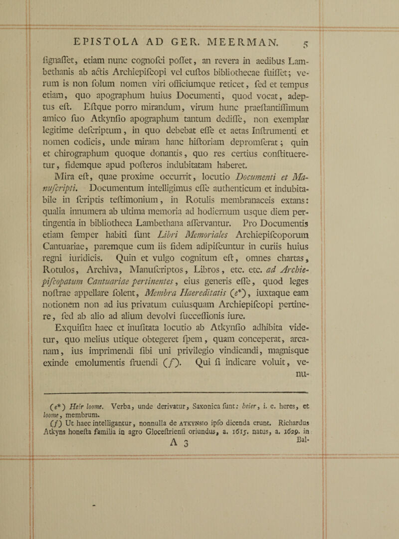 4 f lignaffet, etiam nunc cognofci pollet, an revera in aedibus Lam- bethanis ab aftis Archiepifcopi vel cultos bibliothecae fuiffet; ve¬ rum is non folum nomen viri officiumque reticet, fed et tempus etiam, quo apographum huius Documenti, quod vocat, adep¬ tus elt. Eltque porro mirandum, virum hunc praeftantiffimum amico fuo Atkynfio apographum tantum dediffe, non exemplar legitime defcriptum, in quo debebat effe et aetas Inltrumenti et nomen codicis, unde miram hanc hifloriam depromferat; quin et chirographum quoque donantis, quo res certius conltituere- tur, fidemque apud polteros indubitatam haberet. Mira elt, quae proxime occurrit, locutio Documenti et Ma~ nufcripti. Documentum intelligimus effe authenticum et indubita¬ bile in fcriptis teltimonium, in Rotulis membranaceis extans: qualia innumera ab ultima memoria ad hodiernum usque diem per¬ tingentia in bibliotheca Lambethana affervantur. Pro Documentis etiam femper habiti funt Libri Memoriales Archiepifcoporum Cantuariae, paremque cum iis fidem adipifcuntur in curiis huius regni iuridicis. Quin et vulgo cognitum elt, omnes chartas. Rotulos, Archiva, Manufcriptos, Libros, etc. etc. ad Archie- pifcopatum Cantuariae pertinentes, eius generis effe, quod leges noltrae appellare folent, Membra Haereditatis (2*), iuxtaque eam notionem non ad ius privatum cuiusquam Archiepifcopi pertine¬ re , fed ab alio ad alium devolvi fucceffionis iure. Exquifita haec et inufitata locutio ab Atkynfio adhibita vide¬ tur, quo melius utique obtegeret fpem, quam conceperat, arca¬ nam, ius imprimendi fibi uni privilegio vindicandi, magnisquc exinde emolumentis fruendi (/). Qui fi indicare voluit, ve- nu- (e*) Heir loome. Verba, unde derivatur, Saxonica funt; beier, i. e. heres, et loome, membrum. Cf) Ut haec intelligantur, nonnulla de atkynsio ipfo dicenda erunt. Richardus Atkyns honelta familia in agro Gloceltrienii oriundus, a. 1615. natus, a. 1629- in