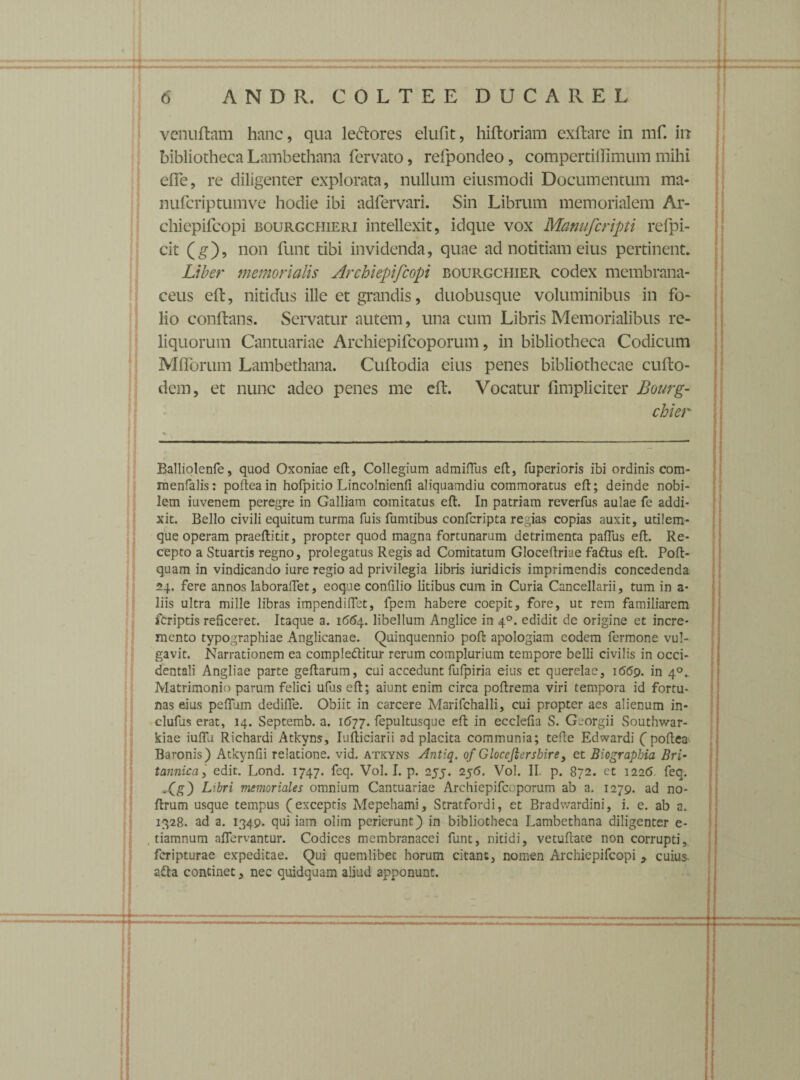 venu fiam hanc, qua leftores elufit, hiftoriam exftare in mf. in bibliotheca Lambethana fervato, refpondeo, compertilTImum mihi efTe, re diligenter explorata, nullum eiusmodi Documentum ma- nufcriptumve hodie ibi adfervari. Sin Librum memorialem Ar- chiepifcopi bourgchieri intellexit, idque vox Manufcripti refpi- cit (g), non funt tibi invidenda, quae ad notitiam eius pertinent. Liber memorialis Archiepifcopi bourgchier codex membrana¬ ceus eft, nitidus ille et grandis, duobusque voluminibus in fo¬ lio conflans. Servatur autem, una cum Libris Memorialibus re¬ liquorum Cantuariae Archiepifcoporum, in bibliotheca Codicum MfTorum Lambethana. Cuftodia eius penes bibliothecae cuflo- dem, et nunc adeo penes me efl. Vocatur fimpliciter Bourg¬ chier Balliolenfe, quod Oxoniae efl;. Collegium admiflus efl, fuperioris ibi ordinis com- menfalis: pofteain hofpitio Lincolnienfi aliquamdiu commoratus eft; deinde nobi¬ lem iuvenem peregre in Galliam comitatus efl. In patriam reverfus aulae fe addi¬ xit. Bello civili equitum turma fuis fumtibus confcripta regias copias auxit, utilem- que operam praeftitit, propter quod magna fortunarum detrimenta paflus eft. Re¬ cepto a Stuartis regno, prolegatus Regis ad Comitatum Gloceftriae fa&us eft. Poft- quam in vindicando iure regio ad privilegia libris iuridicis imprimendis concedenda 24. fere annos laboraflet, eoque confilio litibus cum in Curia Cancellarii, tum in a- liis ultra mille libras impendiflet, fpem habere coepit, fore, ut rem familiarem feriptis reficeret. Itaque a. 1664. libellum Anglice in 40. edidit de origine et incre¬ mento typographiae Anglicanae. Quinquennio poft apologiam eodem fermone vul¬ gavit. Narrationem ea compleftitur rerum complurium tempore belli civilis in occi¬ dentali Angliae parte geftarum, cui accedunt fufpiria eius et querelae, 1669. in 40. Matrimonio parum felici ufus eft; aiunt enim circa poftrema viri tempora id fortu¬ nas eius pefilim dedifte. Obiit in carcere Marifchalli, cui propter aes alienum in- clufus erat, 14. Septemb. a. 1(577. fepultusque eft in ecclefia S. Georgii Southwar- kiae iuflli Richardi Atkyns, Iufticiarii ad placita communia; tefte Edwardi ( poftea Baronis) Atkynfii relatione, vid. atkyns Antiq. of Glocejiershire, et Biographia Bri¬ tannica, edit. Lond. 1747. feq. Vol. I. p. ayj. 2$6. Vol. II. p. 872. et 1226 feq. Xg) Libri memoriales omnium Cantuariae Archiepifcoporum ab a. 1279. ad no- ftrum usque tempus (exceptis Mepehami, Stratfordi, et Bradv/ardini, i. e. ab a. 1328. ad a. 1349. qui iam olim perierunt) in bibliotheca Lambethana diligenter e- . tiamnum aflervantur. Codices membranacei funt, nitidi, vetuftate non corrupti, feripturae expeditae. Qui quemlibet horum citant, nomen Archiepifcopi > cuius- a£ta continet, nec quidquam aliud apponunt.