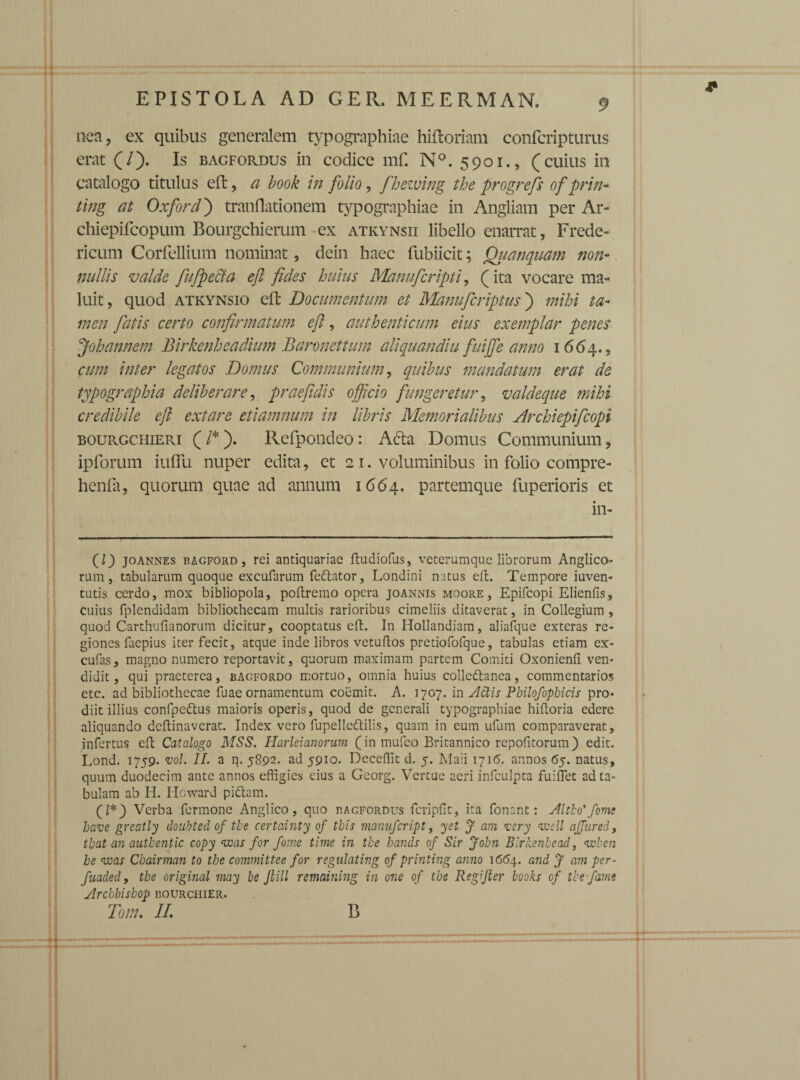 nea, ex quibus generalem typographiae hiftoriam confcripturus erat (/). Is bagfordus in codice mf. N°. 5901., (cuius in catalogo titulus eft, a book in folio, fhezving the progrefs of prin- ting at Oxford) trandationem typographiae in Angliam per Ar- chiepifcopum Bourgchierum ex atkynsii libello enarrat, Frede- ricum Corfellium nominat, dein haec fubiicit; Quanquam non¬ nullis valde fufpe&a eft fides huius Manufcripti, (ita vocare ma¬ luit, quod atkynsio eft Documentum et Manu fer iptus) mihi ta¬ men fatis certo confirmatum eft, authenticum eius exemplar penes Johannem Birkenheadium Baronettum altquandiu fuijfe anno 1 664., cum inter legatos Domus Communium, quibus mandatum erat de typographia deliberare, praefidis officio fungeretur, valdeque mihi credibile eft extare etiamnum in libris Memorialibus Archiepifcopi bourgchieri (/*). Refpondeo: A&a Domus Communium, ipforum iuflu nuper edita, et 2 1. voluminibus in folio compre- henla, quorum quae ad annum 1664. partemque fuperioris et in- 0) Joannes bagford, rei antiquariae ftudiofus, veterumque librorum Anglico- rum, tabularum quoque excufarum feftator, Londini natus eft. Tempore iuven- tutis cerdo, mox bibliopola, poftremo opera joannis moore , Epifcopi Elienfis, cuius fplendidam bibliothecam multis rarioribus cimeliis ditaverat, in Collegium, quod Carthufianorum dicitur, cooptatus eft. In Hollandiam, aliafque exteras re¬ giones faepius iter fecit, atque inde libros vetuflos pretiofofque, tabulas etiam ex- cufas, magno numero reportavit, quorum maximam partem Comiti Oxonienfi ven¬ didit, qui praeterea, bagfordo mortuo, omnia huius collettanea, commentarios etc. ad bibliothecae fuae ornamentum coemit. A. 1707. in Actis Pbilofophicis pro¬ diit illius confpeftus maioris operis, quod de generali typographiae hiftoria edere aliquando deflinaverat. Index vero fupelledtilis, quam in eum ufum comparaverat, infertus eft Catalogo MSS. Harleianorum (in mufeo Britannico repofitorum) edit. Lond. 1759. vol. II- a q. 5892. ad 5910. Decedit d. 5. Maii 1716. annos 65. natus, quum duodecim ante annos effigies eius a Georg. Vertue acri infculpta fuiflet ad ta¬ bulam ab H. Howard pidtam. (Z*) Verba fermone Anglico, quo bagfordus fcriplit, ita fonant: Altlo'forne have greatly doubted of the certainty of this manufcript, yet J am ver-y <meli affured, tbat an autbentic copy was for forne time in the hands of Sir John Blrkenhead, ewben be was Cbairman to the committee for regulating of printing anno 1654. and J am per- fuaded, the original may be Jiill remaining in one of the Regifter books of the fame Archbisbop bourchier. Tom, II. B