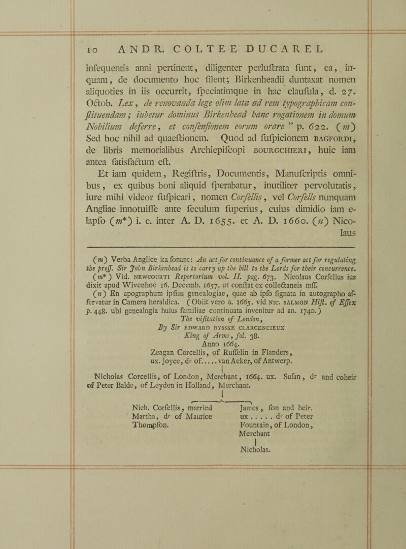 infequentis anni pertinent, diligenter perluit rata funt, ea, in¬ quam, de documento hoc filent; Birkenheadii duntaxat nomen aliquoties in iis occurrit, fpeciatimque in hac claufula, d. 27.. Odtob. Lex, de renovanda lege olim lata ad rem typographicam con¬ flit nendam ; iubetur dominus Birkenhead hanc rogationem In domum Nobilium deferre, et confenfionem eorum orare ” p. 622. (m') Sed hoc nihil ad quaeftionem. Quod ad fufpicionem bagfordi, de libris memorialibus Archiepifcopi bourgciiieri , huic iam antea fatisfactum eft. Et iam quidem, Regiftris, Documentis, Manufcriptis omni¬ bus , ex quibus boni aliquid fperabatur, inutiliter pervolutatis,. iure mihi videor fufpicari, nomen Corfellis, vel Corfells nunquam Angliae innotuiffe ante feculum fuperius, cuius dimidio iam e- lapfo i. e. inter A. D. 1655. et A. D. 1660. (/z) Nico¬ laus Cm) Verba Anglice itafonant: An act for continuance of a former act for regulating tbe prejg. Sir John Birkenhead is to carry up tbe bili to tbe Lords for tbeir concurrence. (m* ) Vid. newcourti Repertorium vol. II. pag. 673. Nicolaus Corfellus ius dixit apud Wivenhoe 16. Decemb. 1657. ut conflat ex colledlaneis mfT. (n) En apographum ipfius genealogiae, quae ab ipfo lignata in autographo af- fervatur in Camera heraldica. (Obiit vero a. 1665. vid nic. salmon Hift. of EJfex p. 448. ubi genealogia huius familiae continuata invenitur ad an. 1740.) The vifitation of London, By Sir edward kysske clarcencieux King of Arms t fol. 38. Anno 1664. Zeagan Corcellis, of Ruffelin in Flanders, ux. Joyce, dr of._van Acker, of Antwerp. Nicholas Corcellis, of London, Merchant, 1664. ux. Sufan, dr and coheir of Peter Balde, of Leyden in Holland, Merchant. I *— ™-A-‘-^ Nich. Corfellis, married James, fon and heir. Martha, dr of Maurice ux.dr of Peter Thompfon. Fountain, of London, Merchant I Nicholas.