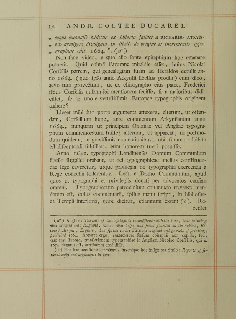 „ eoque emanajfe videtur ex hiftoria fallaci a richardo atkyn- „ sio armigero divulgata in libello de origine et incrementis typo- „ graphiae edit. 1664. (if') Non fane video, a quo alio fonte epitaphium hoc emanare potuerit. Quid enim? Parumne mirabile effet, huius Nicolai Corfellis patrem, qui genealogiam fuam ad Heraldos detulit an¬ no 1664. (quo ipfo anno Atkynfii libellus prodiit) eum dico, aevo tum provectum, ut ex chirographo eius patet, Frederici iftius Corfellis nullam ibi mentionem feciffe, fi a maioribus didi- ciflet, fe ab uno e vetuftiffimis Europae typographis originem trahere ? < . Liceat mihi duo porro argumenta attexere, alterum,. ut often- dam, Corfellium hunc, ante commentum Atkynfianum anno 1664., nunquam ut principem Oxoniae vel Angliae typogra- phum commemoratum fuiffe; alterum, ut appareat, ne poftmo- dum quidem, in graviflimis contentionibus, ubi fumma adhibita eft difeeptandi fubtilitas, eum honorem tueri potuiife. Anno 1642. typographi Londinenfes Domum Communium libello fupplici orabant, ut rei typographicae melius conftituen- dae lege caveretur, utque privilegia de typographia exercenda a Rege concefla tollerentur. Le&i e Domo Communium, apud quos et typographi et privilegiis donati per advocatos caufam orarent. Typographorum patrocinium gulielmo prynne man¬ datum eft, cuius commentarii, ipfius manu feripti, in bibliothe¬ ca Templi interioris, quod dicitur, ctiamnum extant (0). Re- cenfet f»*) Anglice: Tbe date of tbis epitaph is inconjijtent witb tbe time, tbat printing vcas brougbt into England, wbich <was 1474. and feems founded on tbe report, Ri- cbard Atkyns } Es quire , had fpread in bis fictitions original and growtb of printing, publisbed 1664. Apparet ergo, salmonium fenfum epitaphii non cepiiTe, fed, q.uo erat ftupore, tranflationem typographiae in Angliam Nicolao Corfellis, qui a. 1674. denatus eft, attributam credidifte. (0) Eos hac occafione examinavi, invenique hoc infignitos titulo: Reports of fe~ * vtral cafes and arguments in lau\