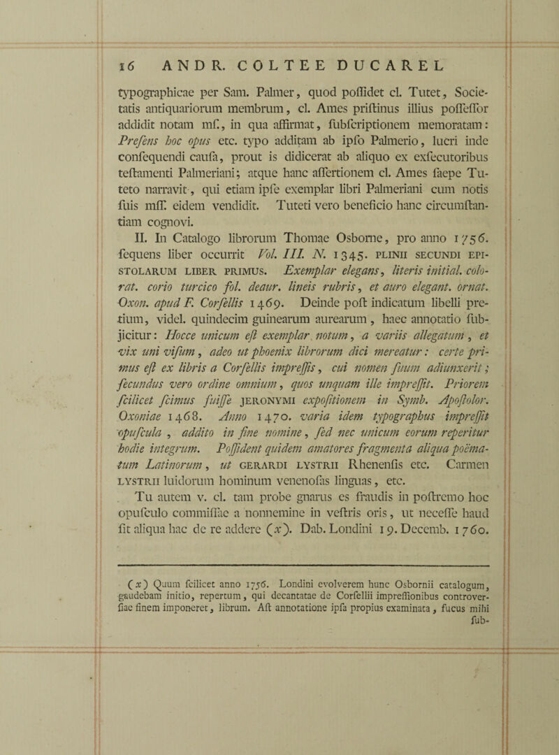 typographicae per Sam. Palmer, quod poffidet cl. Tutet, Socie¬ tatis antiquariorum membrum, cl. Ames priftinus illius pofleflor addidit notam mf., in qua affirmat, fubfcriptionem memoratam: Prefens hoc opus etc. typo additam ab ipfo Palmerio, lucri inde confequendi caufa, prout is didicerat ab aliquo ex exfecutoribus teftamenti Palmeriani; atque hanc aflertionem cl. Ames faepe Tu- teto narravit , qui etiam ipfe exemplar libri Palmeriani cum notis fuis mffi eidem vendidit. Tuteti vero beneficio hanc circumftan- tiam cognovi. II. In Catalogo librorum Thomae Osbome, pro anno 1756. fequens liber occurrit VoL III. N. 1345. plinii secundi epi¬ stolarum liber primus. Exemplar elegans, Uteris initial, colo¬ rat. corio turcico fol. deaur. lineis rubris, et auro elegant, ornat. Oxon. apud F. Corfellis 1469. Deinde pofi: indicatum libelli pre¬ tium , videl. quindecim guinearum aurearum , haec annotatio fiub- jicitur: Hoc ce unicum eft exemplar notum, a variis allegatum , et vix uni vifum , adeo ut phoenix librorum dici mereatur: certe pri¬ mus eft ex libris a Corfellis impreffts, cui nomen fuum adiunxerit; fecundus vero ordine omnium, quos unquam ille imprejftt. Priorem fcilicet fcimus fuijfe jeronymi expofttionem in Symb. Apoftolor. Oxo ni a e 1468. Anno 1470. varia idem typographus imprefiit opufcula , addito in fine nomine, fed nec unicum eorum repetitur hodie integrum. Pojfident quidem amatores fragmenta aliqua poema¬ tum Latinorum, ut gerardi lystrii Rhenenfis etc. Carmen lystrii luidorum hominum venenofiis linguas, etc. Tu autem v. cl. tam probe gnarus es fraudis in pofiremo hoc opufculo commiflae a nonnemine in veftris oris, ut nccefle haud fit aliqua hac de re addere (v). Dab. Londini 19. Decemb. 1 760. (.t) Quum fcilicet anno 1756. Londini evolverem hunc Osbornii catalogum3 g-audebam initio, repertum, qui decantatae de Corfellii imprefllonibus controver- fiae finem imponeret, librum. Alt annotatione ipfa propius examinata , fucus mihi fub-