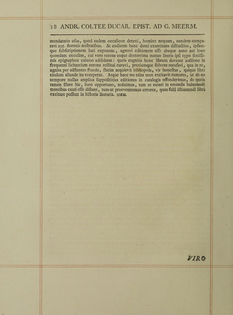 inandatario ufus, qaod eadem occafione detexi, homine nequam, eandem compa¬ ravi 205. florenis noftratibus. At codicem hunc domi examinans diltinftius, ipfam- que fubfcriptionem luci exponens, agnovi editionem elfe absque anno aut loco quondam excufam, cui vero recens eaque dexterrima manus literis ipfi typo fimilli- mis epigraphen calamo addiderat: queis cognitis hunc librum durante au&ione in frequenti licitandum corona reftitui curavi, pretiumque foIvere recufavi, qua in re, agnita per aditantes fraude, llatim acquievit bibliopola, vir honellus, quique libri titulum aliunde ita receperat. Atque haec res tales mox excitavit rumores, ut ab eo tempore nullas amplius fuppolititias editiones in catalogis offenderimus, de queis tamen filere hic, loco opportuno, noluimus, tum ut exteri in emendis huiusmodi mercibus cauti elfe difcant, tum ut praeveniremus errores, quos falli iltiusmodi libri excitare pollent in hiltoria literaria. idem. / piro