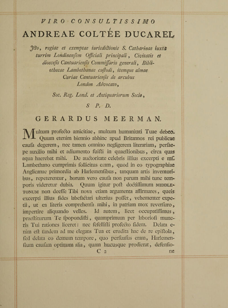 VIROCONSULTISSIMO ANDREAE COLTEE DUCAREL Jtto, regiae et exemptae iuris dictionis S. Catharinae iuxttt turrim Londinenfem Officiali principali, Civitatis et dioecefis Cantuarienfis Commiffiario generali, Bibli¬ othecae Lambethanae cufiodi, itemque almae Curiae Cantuarienfis de arcubus London Advocato > Soc. Reg. Lond. et Antiquariorum Socio, S P. D. GERARDUS MEERMAN, Multum profecto amicitiae, multum humanitati Tuae debeo. Quum etenim biennio abhinc apud Britannos rei publicae caufa degerem, nec tamen omnino negligerem literariam, perfae- pe auxilio mihi et adiumento fuiPd in quaeftionibus, circa quas aqua haerebat mihi. De auCtoritate celebris illius excerpti e m£ Lambethano cumprimis follicitus eram, quod in eo typographiae Anglicanae primordia ab Harlemenfibus, tanquam artis inventori¬ bus, repeterentur, horum vero caufa non parum mihi tunc tem¬ poris videretur dubia. Quum igitur poft doCtiffimum middle- tonum non deefle Tibi nova etiam argumenta affirmares, queis excerpti illius fides labefactari ulterius pofiet, vehementer expe- tii, ut ea literis comprehenfa mihi, in patriam mox reverfuro, impertire aliquando velles. Id autem, licet occupatifiimus * praelii turum Te fpopondifti, quamprimum per laboriofi mune¬ ris Tui rationes liceret: nec fefellifli profecto fidem. Delata e- nim efl tandem ad me elegans Tua et erudita hac de re epiflola, fed delata eo demum tempore, quo perfuafus eram, Harlemen- fium caufam optimam alia, quam hucusque prodierat, defenfio- C 2 ne * «