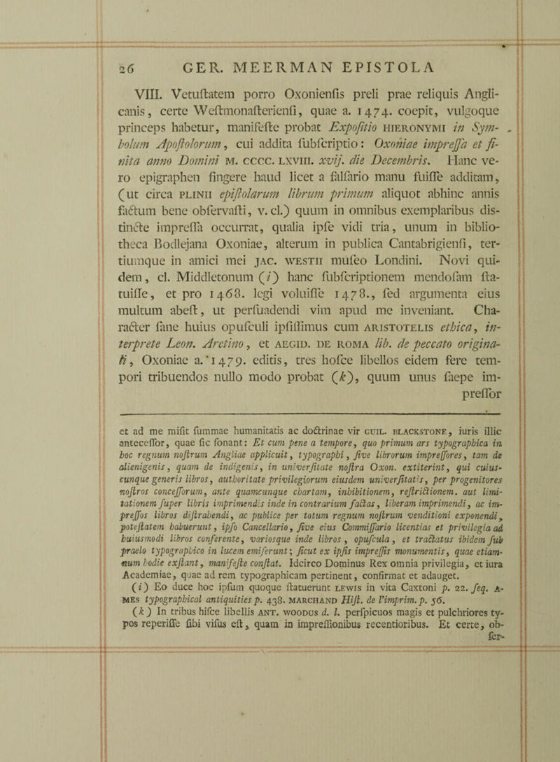 VIII. Vetuftatem porro Oxonienfis preli prae reliquis Angli- canis, certe Weftmonafterienfi, quae a. 1474. coepit, vulgoque princeps habetur, manifefte probat Expofitio Hieronymi in Sym- . bolum Apoftolorum, cui addita fubfcriptio: Oxoniae imprejja et fi¬ nita anno Domini m. cccc. lxviii. xvij. die Decembris. Hanc ve¬ ro epigraphen fingere haud licet a falfario manu fiiifle additam, (ut circa plinii epijlolarum librum primum aliquot abhinc annis fiifrum bene obfervafti, v. cl.) quum in omnibus exemplaribus dis- tindte imprefla occurrat, qualia ipfe vidi tria, unum in biblio¬ theca Bodlejana Oxoniae, alterum in publica Cantabrigienfi, ter- tiumque in amici mei jac. westii mufeo Londini. Novi qui¬ dem , cl. Middletonum (/) hanc fubfcriptionem mendofam 11 a- tuifle, et pro 1468. legi voluiffe 1478., fed argumenta eius multum abeft, ut perfuadendi vim apud me inveniant. Cha¬ racter fane huius opufculi ipfiflimus cum Aristotelis ethica, in¬ terprete Leon. Areiino, et aegid. de roma lib. de peccato origina¬ li , Oxoniae a.T479. editis, tres hofce libellos eidem fere tem¬ pori tribuendos nullo modo probat (£), quum unus faepe im- preffor ct ad me mifit fummae humanitatis ac dottrinae vir cuil. plackstone, iuris illic antecedor, quae fic fonant: Et cum pene a tempore, quo primum ars typograpbica in boc regnum noftrum Angliae applicuit, typograpbi, Jive librorum imprejfores, tam de alienigenis, quam de indigenis, in univerjitate nojlra Oxon. extiterint y qui cuius¬ cunque generis libros, authoritate privilegiorum eiusdem univerfitatis, per progenitores nojlros concejjorum, ante quamcunque chartam, inhibitionem, refiriEtionem. aut limi¬ tationem fuper libris imprimendis inde in contrarium factas, liberam imprimendi, ac im- preffos libros difirabendi, ac publice per totum regnum nojlrum venditioni exponendi 9 pote jiat em habuerunt, ipfo Cancellario, Jive eius Commiffario licentias et privilegia ad buiusmodi libros conferente, variosque inde libros , opufcula, et trattatus ibidem fub praelo typographico in lucem emi ferunt; Jicut ex ipjis impr effis monumentis, quae etiam- «um hodie exjlant9 manifejle conjlat. Idcirco Dominus Rex omnia privilegia, ct iura Academiae, quae ad rem typographicam pertinent, confirmat et adauget. (0 duce hoc ipfum quoque ftatuerunt lewis in vita Caxtoni p. 22. feq. a- MEs typograpbical antiquities p. 438. marchand Hijl. de Vimprim.p. 56. (k) In tribus hifce libellis ant. woodus d. I. perfpicuos magis et pulchriores ty¬ pos reperiffe fibi vifus eft> quam in impreffionibus recentioribus. Et certe, ob- fer-