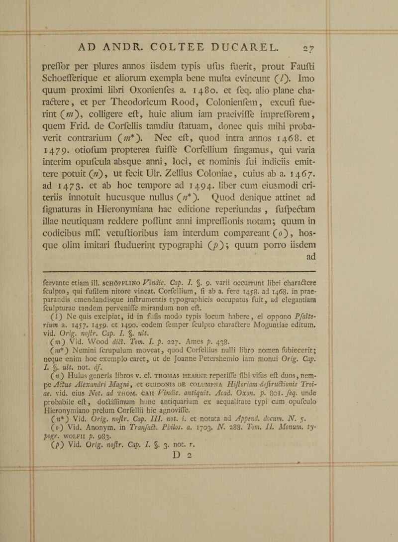 preflor per plures annos iisdem typis ufus fuerit, prout Faufti SchoelFerique et aliorum exempla bene multa evincunt (/). Imo quum proximi libri Oxoriienfes a. 1480. et feq. alio plane cha- radtere, et per Theodoricum Rood, Colonienfem, excufi fue¬ rint (//z), colligere eft, huic alium iam praeiviffe imprefforem, quem Frid. de Corfellis tamdiu ftatuam, donec quis mihi proba¬ verit contrarium Nec eft, quod intra annos 1468. et 1479. otiofum propterea fuifle Corfellium fingamus, qui varia interim opufcula absque anni, loci, et nominis fui indiciis emit¬ tere potuit (V), ut fecit Ulr. Zellius Coloniae, cuius ab a. 1467. ad 1473. et ab hoc tempore ad 1494. liber cum eiusmodi cri- teriis innotuit hucusque nullus Quod denique attinet ad lignaturas in Hieronymiana hac editione reperiundas , fufpcctam illae neutiquam reddere pofllint anni impreftionis notam; quum in codicibus mlT. vetuftioribus iam interdum compareant (0), hos- que olim imitari ftuduerint typographi Q>); quum porro iisdem ad fervante etiam ill. schOpflino Vindic. Cap. I. §. 9. varii occurrunt libri charadtere fculpto, qui fufilem nitore vincat. Corfellium, fi ab a. fere 1458. ad 1468. in prae¬ parandis emendandisque inftrumentis typographicis occupatus fuit, ad elegantiam fculpturae tandem pervenifie mirandum non cfi. (/) Ne quis excipiat, id in fufis modo typis locum habere, ei oppono Pfalte- rium a. 1457. 1459. et 1490. eodem femper fculpto charadlcre Moguntiae editum, vid. Orig. nojtr. Cap. I. §. ult. (m) Vid. Wood diti. Tom. I. p. 227. Ames p. 438. (m*) Nemini fcrupulum moveat, quod Corfellius nulli libro nomen fubiecerit; neque enim hoc exemplo caret, ut de Joanne Petershemio iam monui Orig. Cap. L §. ult. not. df. (w) Huius generis libros v. cl. thomas hearne reperifie fibi vifus efi: duos, nem¬ pe Adtus Alexandri Magni, et guidonis de columpna Hijtoriam deJlruGtionis Troi¬ ae. vid. cius Not. ad thom. caii Vindic. antiquit. Acad. Oxon. p. 801. feq. unde probabile efi;, dottiflimum hunc antiquarium ex aequalitate typi cum opufculo Idieronymiano prelum Corfellii hic agnovifle. (n*) Vid. Orig. nojtr. Cap. III. not. i. et notata ad Append. docum. N. 5. (0) Vid. Anonym. in Tranfact. Pbilos. a. 1703. N. 288. Tom. II. Monum. ty- pogr. woLFii p. 983. (p) Vid. Orig. nojtr. Cap. I. §. 3. not. r.