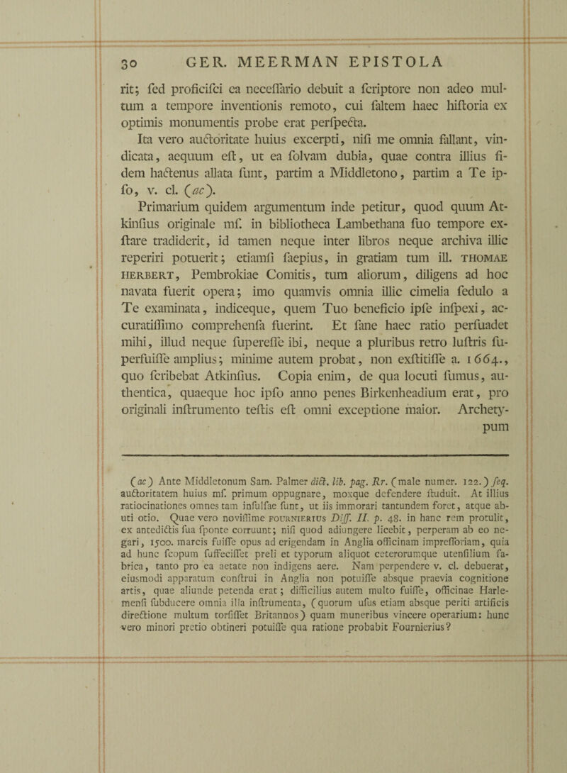 rit; fed proficifci ea neceffario debuit a fcriptore non adeo mul¬ tum a tempore inventionis remoto, cui faltem haec hiftoria ex optimis monumentis probe erat perfpe&a. Ita vero auctoritate huius excerpti, nifi me omnia fallant, vin¬ dicata, aequum eft, ut ea folvam dubia, quae contra illius fi¬ dem haCtenus allata funt, partim a Middletono, partim a Te ip- fo, v. cl. Qac'). Primarium quidem argumentum inde petitur, quod quum At- kinfius originale mf. in bibliotheca Lambethana fiio tempore ex- ftare tradiderit, id tamen neque inter libros neque archiva illic reperiri potuerit; etiamfi faepius, in gratiam tum ili. thomae herbert, Pembrokiae Comitis, tum aliorum, diligens ad hoc navata fuerit opera; imo quamvis omnia illic cimelia fedulo a Te examinata, indiceque, quem Tuo beneficio ipfe infpexi, ac- curatiffimo comprehenfa fuerint. Et fane haec ratio perfuadet mihi, illud neque fuperefle ibi, neque a pluribus retro luftris fu- perfuilfe amplius; minime autem probat, non exftitiffe a. 1664., quo fcribebat Atkinfius. Copia enim, de qua locuti fumus, au¬ thentica, quaeque hoc ipfo anno penes Birkenheadium erat, pro originali inflrumento teflis eft omni exceptione maior. Archety¬ pum (ac) Ante Middletonum Sam. Palmer diti. lib. pag. Rr. (male numer. 122.) feq. audoritatem huius mf. primum oppugnare, moxque defendere ltuduit. At illius ratiocinationes omnes tam infulfae funt, ut iis immorari tantundem foret, atque ab¬ uti otio. Quae vero noviffime fouknierius DIJJ. II. p. 48. in hanc rem protulit, ex antedidis fua fponte corruunt; nifi quod adiungere licebit, perperam ab eo ne¬ gari, 1500. marcis fuifle opus ad erigendam in Anglia officinam imprefforiam, quia ad hunc fcopum fuffeciflet preli et typorum aliquot ceterorumque utenfilium fa¬ brica, tanto pro ea aetate non indigens aere. Nam perpendere v. cl. debuerat, eiusmodi apparatum conftrui in Anglia non potuifie absque praevia cognitione artis, quae aliunde petenda erat; difficilius autem multo fuifTe, officinae Harle- menfi fubducere omnia illa inflrumenta, (quorum ufus etiam absque periti artificis diredione multum torfiffet Britannos) quam muneribus vincere operarium: hunc vero minori pretio obtineri potuifie qua ratione probabit Fournicrius?