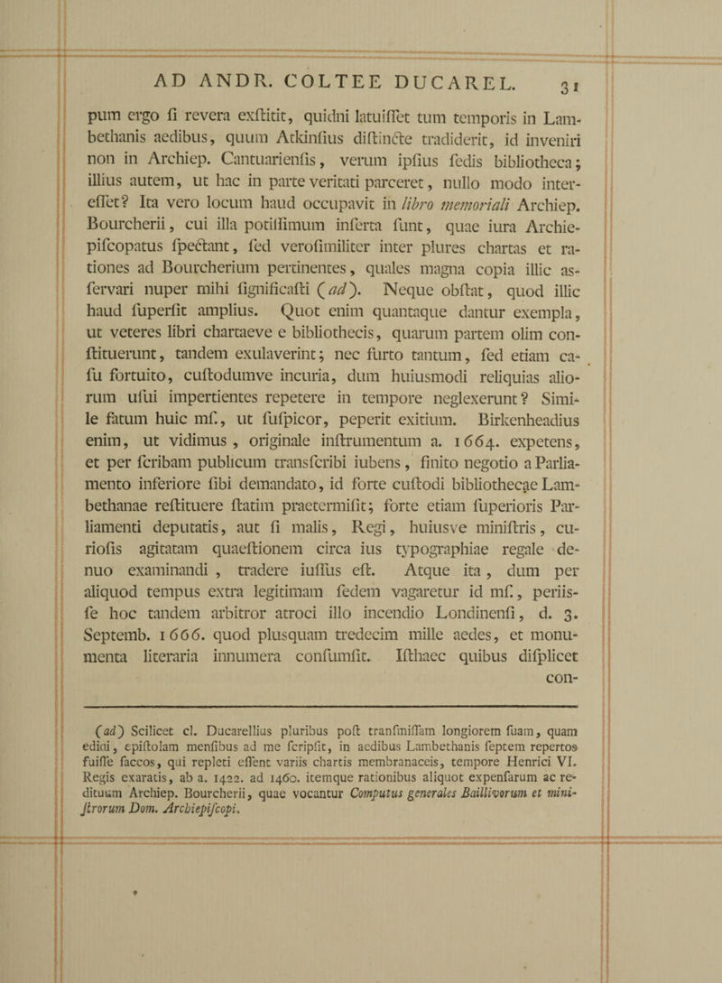 pum ergo fi revera exditit, quidni latuiflet tum temporis in Lam- bethanis aedibus, quum Atkinfius didin&e tradiderit, id inveniri non in Archiep. Cantuarienfis, verum ipfius fedis bibliotheca; illius autem, ut hac in parte veritati parceret, nullo modo inter- efiet? Ita vero locum haud occupavit in libro memoriali Archiep. Bourcherii, cui illa potilfimum inferta funt, quae iura Archie- pifcopatus fpe&ant, fed verofimiliter inter plures chartas et ra¬ tiones ad Bourcherium pertinentes, quales magna copia illic as- fervari nuper mihi fignificafti {ad'). Neque obdat, quod illic haud luperfit amplius. Quot enim quantaque dantur exempla, ut veteres libri chartaeve e bibliothecis, quarum partem olim con- dituerunt, tandem exulaverint; nec furto tantum, fed etiam ca- fu fortuito, cudodumve incuria, dum huiusmodi reliquias alio¬ rum ufui impertientes repetere in tempore neglexerunt? Simi¬ le fatum huic mfi, ut fufpicor, peperit exitium. Birkenheadius enim, ut vidimus, originale indrumentum a. 1664. expetens, et per fcribam publicum transfcribi iubens, finito negotio a Parlia- mento inferiore fibi demandato, id forte cudodi bibliothecae Lam- bethanae redituere datim praetermifit; forte etiam fuperioris Par- liamenti deputatis, aut fi malis, Regi, huiusve minidris, cu- riofis agitatam quaedionem circa ius typographiae regale de- nuo examinandi , tradere iulfus ed. Atque ita , dum per aliquod tempus extra legitimam fedem vagaretur id mf., periis- fe hoc tandem arbitror atroci illo incendio Londincnfi, d. 3. Septemb. 1 666. quod plusquam tredecim mille aedes, et monu¬ menta literaria innumera confumfit. Idhaec quibus difplicet con- (adb Scilicet cl. Dacarellius pluribus poft tranfiniflam longiorem fuam, quam ediai, epiftolam menfibus ad me fcripfit, in aedibus Lambethanis feptem repertos fuifle faccos, qui repleti elTent variis chartis membranaceis, tempore Henrici VI. Regis exaratis, ab a. 1422. ad 1460. itemque rationibus aliquot expenfarum ac re¬ dituum Archiep. Bourcherii, quae vocantur Computus generales Baillivorum et mini- Jlrorum Dom. Archiepifcopi,