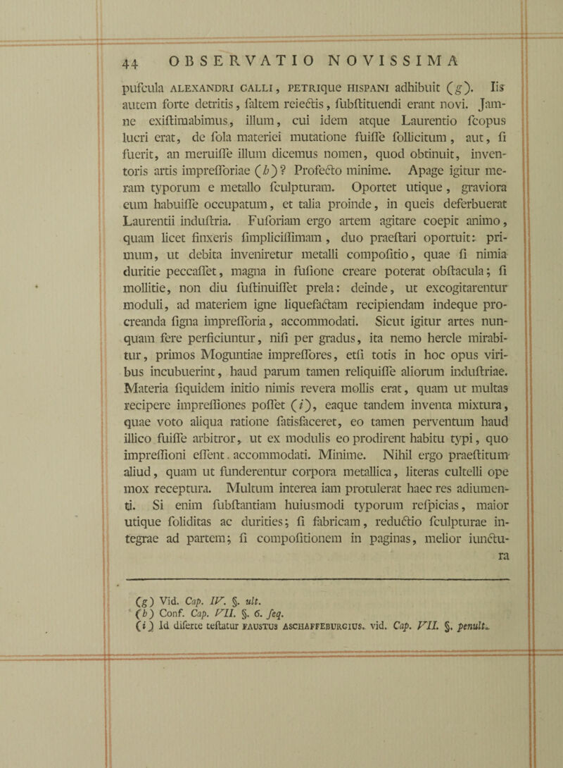 pufcula alexandri galli, PETRique hispani adhibuit (g). Iis autem forte detritis, faltem rcieCtis, fubftituendi erant novi. Jam- ne exiflimabimus, illum, cui idem atque Laurentio fcopus lucri erat, de fola materiei mutatione fuiffe folli citum, aut, fi fuerit, an meruiffe illum dicemus nomen, quod obtinuit, inven¬ toris artis imprefforiae (£)? Profecto minime. Apage igitur me¬ ram typorum e metallo fculpturam. Oportet utique, graviora eum habuiffe occupatum, et talia proinde, in queis deferbuerat Laurentii induftria. Fuforiam ergo artem agitare coepit animo, quam licet finxeris fimpliciffimam , duo praeftari oportuit: pri¬ mum, ut debita inveniretur metalli compofitio, quae fi nimia duritie peccaffet, magna in fufione creare poterat obftacula; fi mollitie, non diu fuflinuiffet prela: deinde, ut excogitarentur moduli, ad materiem igne liquefactam recipiendam indeque pro¬ creanda figna imprefforia, accommodati. Sicut igitur artes nun¬ quam fere perficiuntur, nili per gradus, ita nemo hercle mirabi¬ tur, primos Moguntiae impreffores, etfi totis in hoc opus viri¬ bus incubuerint, haud parum tamen reliquiffe aliorum induflriae. Materia fiquidem initio nimis revera mollis erat, quam ut multas recipere impreffiones poffet (/), eaque tandem inventa mixtura, quae voto aliqua ratione fatisfaceret, eo tamen perventum haud illico fuiffe arbitror, ut ex modulis eo prodirent habitu typi, quo impredioni effent. accommodati. Minime. Nihil ergo praeflitum aliud, quam ut funderentur corpora metallica, literas cultelli ope mox receptura. Multum interea iam protulerat haec res adiumen- ti. Si enim fubflantiam huiusmodi typorum refpicias, maior utique foliditas ac durities; fi fabricam, redu&io fculpturae in¬ tegrae ad partem; fi compofitionem in paginas, melior iunclu- ra (g) Vid. Cap. IPr. §. ult. (b) Conf. Cap. Prll. §. 6. feq. (i) Id diferte teflatur faustus aschaffeburgius,. vid. Cap. VIL §. penult*