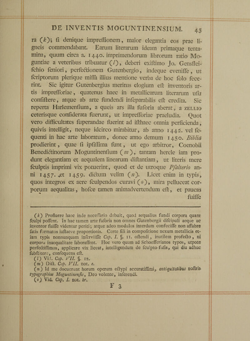 ra (£); fi denique impreffionem, maior elegantia eos prae li¬ gneis commendabant. Earum literarum ideam primaque tenta¬ mina, quum circa a. 1440. imprimendorum librorum ratio Mo- guntiae a veteribus tribuatur (/), deberi exiftimo Jo. Gensflei- fchio feniori, perfectionem Gutenbergio, indeque eveniffe, ut fcriptorum plerique milia illius mentione verba de hoc folo fece¬ rint. Sic igitur Gutenbergius meritus elogium eft inventoris ar¬ tis imprefforiae, quatenus haec in metallicarum literarum ufu confiftere, atque ab arte fundendi infeparabilis eft credita. Sic reperta Harlemenfium, a queis ars illa fuforia aberat 7 a zellio ceterisque confiderata fuerunt, ut imprefforiae praeludia. Quot vero difficultates fuperandae fuerint ad ifthaec omnia perficienda, quivis intelligit, neque idcirco mirabitur, ab anno 1442. vel fe- quenti in hac arte laboratum, donec anno demum 1450. Bibli a prodierint, quae fi ipfiffima funt, ut ego arbitror, Coenobii BenediCtinorum Moguntinenfium (»), tantam hercle iam pro¬ dunt elegantiam et aequalem linearum diftantiam, ut literis mere fculptis imprimi vix potuerint, quod et de utroque Pfaherio an¬ ni 1457. ,et 1459. dictum velim Licet enim in typis, quos integros ex aere fculpendos curavi (0), mira pelluceat cor¬ porum aequalitas, hofce tamen animadvertendum eft, et paucas fuiffe (£) Profluere haec inde neceffario debuit, quod aequalius fundi corpora quam fculpi poflent. In hac tamen arte fuforia non omnes Gutenbergii difcipuli aeque ac inventor fuifle videntur periti; atque adeo modulos interdum confeciffe non affabre fatis formatos iuftaeve proportionis. Certe fili in compofitione nexum metallicis et¬ iam typis nonnunquam inferviiffe Cap. I. §. n. oftendi, inutilem profedto, ni corpora inaequalitate Iaboraflent. Hoc vero quum ad Schoefferianos typos, utpote perfedtiffimos, applicare vix liceat, intelligendum de fculpto-fufis, qui diu adhuc fubftitere, confequens eft:. (l) Vid. Cap. ISII. §. i2. (m) Didi. Cap. VLI. not. e. (n) Id me docuerunt horum operum edtypi accuratiflimi, antiquitatibus noflris typographiae Moguntinenjis, Deo volente, inferendi. (0} Vid. Cap. I. not. br. F 3