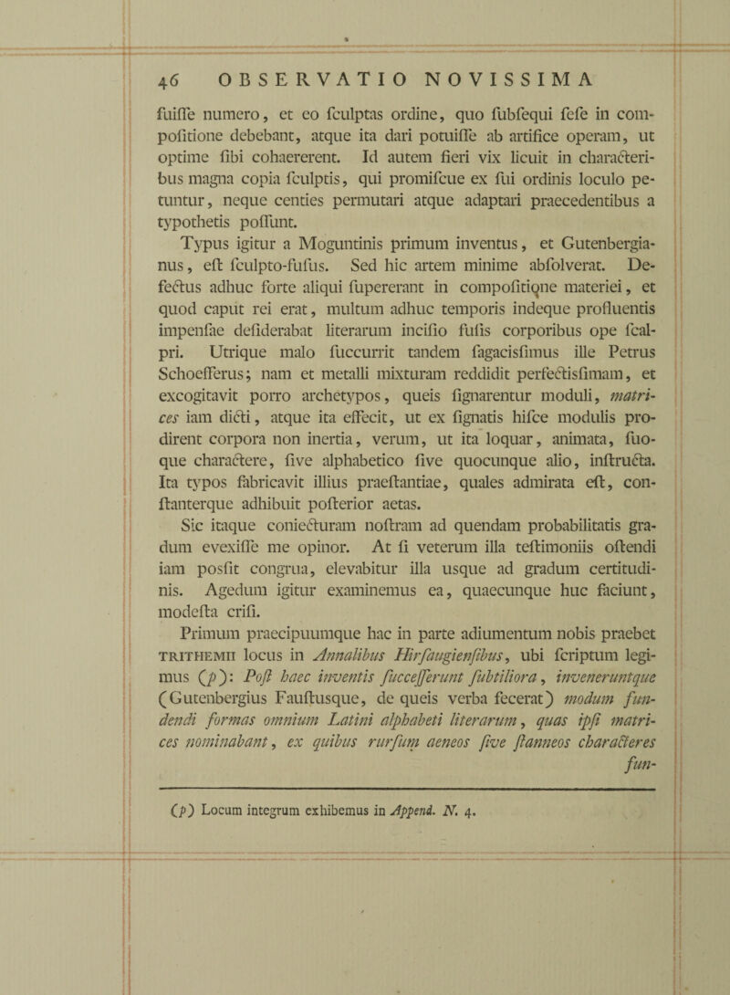 fuifle numero, et eo fculptas ordine, quo fubfequi fefe in com- pofitione debebant, atque ita dari potuiffe ab artifice operam, ut optime fibi cohaererent. Id autem fieri vix licuit in characteri¬ bus magna copia fculptis, qui promifcue ex fui ordinis loculo pe¬ tuntur, neque centies permutari atque adaptari praecedentibus a typothetis pofTunt. Typus igitur a Moguntinis primum inventus, et Gutenbergia- nus, eft fculpto-fufus. Sed hic artem minime abfolverat. De- feCtus adhuc forte aliqui fupererant in compofitiqne materiei, et quod caput rei erat, multum adhuc temporis indeque profluentis impenfae defiderabat literarum incifio fufis corporibus ope fcal- pri. Utrique malo fuccurrit tandem fagacisfimus ille Petrus Schoefferus; nam et metalli mixturam reddidit perfectis fi mam, et excogitavit porro archetypos, queis flgnarentur moduli, matri¬ ces iam dicti, atque ita effecit, ut ex Agnatis hifce modulis pro¬ dirent corpora non inertia, verum, ut ita loquar, animata, fuo- que charactere, five alphabetico flve quocunque alio, inftruCta. Ita typos fabricavit illius praeftantiae, quales admirata eft, con- ftanterque adhibuit pofterior aetas. Sic itaque conieCturam noftram ad quendam probabilitatis gra¬ dum evexiffe me opinor. At fi veterum illa teftimoniis oftendi iam posfit congrua, elevabitur illa usque ad gradum certitudi¬ nis. Agedum igitur examinemus ea, quaecunque huc faciunt, modefta crifi. Primum praecipuumque hac in parte adiumentum nobis praebet trithemii locus in Annalibus Hirfaugienftbus, ubi fcriptum legi¬ mus Q)): Pofl haec inventis fuccefferunt fubtiUora, inveneruntque (Gutenbergius Fauftusque, de queis verba fecerat) modum fun¬ dendi formas omnium Latini alphabeti literarum, quas ipfi matri¬ ces nominabant, ex quibus rurfum aeneos five flanneos char affer es fun- O) Locum integrum exhibemus in Jppend. N. 4.