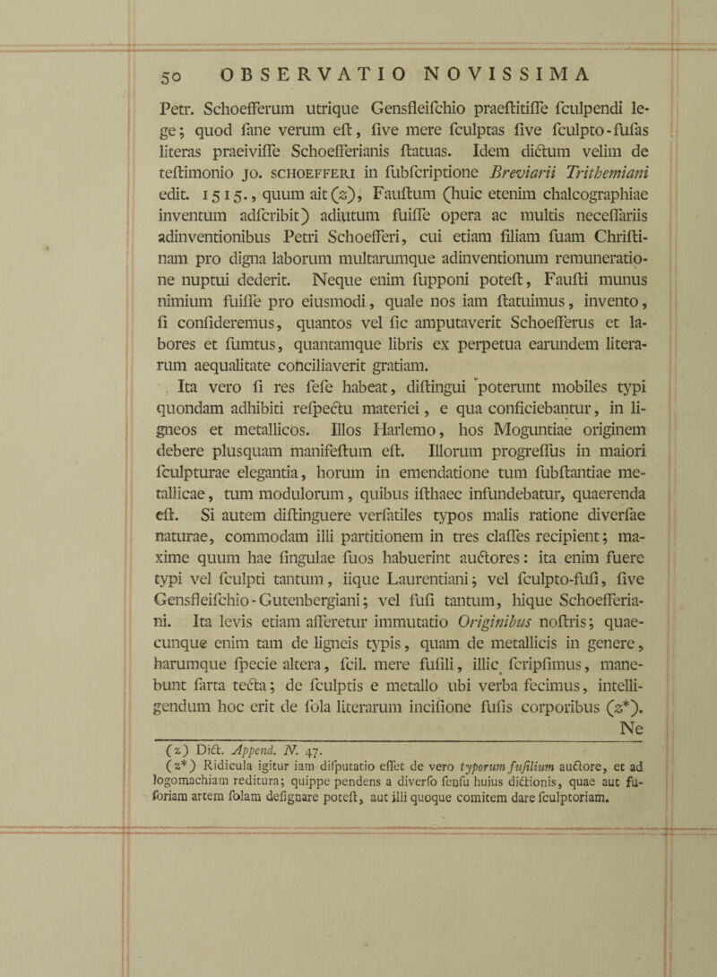 Petr. Schoefferum utrique Gensfleifchio praeftitiffe fculpendi le¬ ge ; quod fime verum eft, five mere fculptas five fculpto - fufas literas praeivifle SchoefFerianis ftatuas. Idem didtum velim de teftimonio jo. schoefferi in fubfcriptione Breviarii Trithemiani edit. 1515., quum ait (2), Fauftum (huic etenim chalcographiae inventum adfcribit) adiutum fuiffe opera ac multis neceffariis adinventionibus Petri Schoefferi, cui etiam filiam fuam Chrifti- nam pro digna laborum multarumque adinventionum remuneratio- ne nuptui dederit. Neque enim fupponi poteft, Faufti munus nimium fuiffe pro eiusmodi, quale nos iam ffatuimus, invento, fi confideremus, quantos vel fic amputaverit Schoefferus et la¬ bores et fumtus, quantamque libris ex perpetua earundem litera- rum aequalitate conciliaverit gratiam. Ita vero fi res fefe habeat, difiingui poterunt mobiles typi quondam adhibiti refpectu materiei, e qua conficiebantur, in li¬ gneos et metallicos. Illos Harlemo, hos Moguntiae originem debere plusquam manifeftum eft. Illorum progreffus in maiori fculpturae elegantia, horum in emendatione tum fiibffantiae me¬ tallicae , tum modulorum, quibus ifthaec infundebatur, quaerenda eft. Si autem diftinguere verfatiles typos malis ratione divcrfae naturae, commodam illi partitionem in tres claffes recipient; ma¬ xime quum hae lingulae fuos habuerint aucftores: ita enim fuere typi vel fculpti tantum, iique Laurentiani; vel fculpto-fufi, five Gensfleifchio - Gutenbergiani; vel fufi tantum, hique Schoefferia- ni. Ita levis etiam afferetur immutatio Originibus noftris; quae¬ cunque enim tam de ligneis typis, quam de metallicis in genere, harumque fpecie altera, fcil. mere fufili, illic fcripfimus, mane¬ bunt farta tefta; de fculptis e metallo ubi verba fecimus, intelli- gendum hoc erit de fola literarum incifione fufis corporibus (3*). ___Ne (z) Didi. Append. N. 47. (z*) Ridicula igitur iam difputatio efTet de vero typorum fufilium audtore, et ad logomachiam reditura; quippe pendens a diverfo fenfu huius didtionis, quae aut fu- foriam artem folam defignare poteft, aut illi quoque comitem dare fculptoriam.