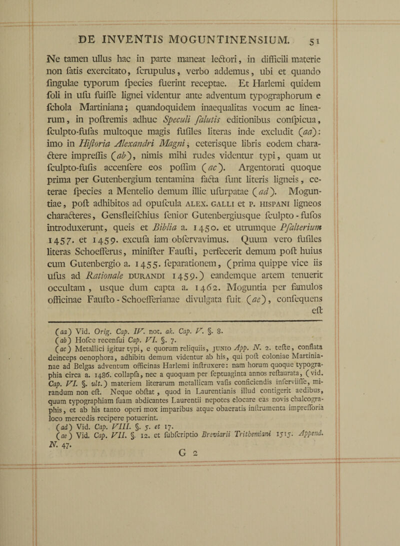 Ne tamen ullus hac in parte maneat leCtori, in difficili materie non fatis exercitato, fcrupulus, verbo addemus, ubi et quando fmgulae typorum fpecies fuerint receptae. Et Iiarlemi quidem foli in ufu fuifle lignei videntur ante adventum typographorum e fchola Martiniana; quandoquidem inaequalitas vocum ac linea¬ rum, in poftremis adhuc Speculi falutis editionibus confpicua, fculpto-fufas multoque magis fufiles literas inde excludit (aa)\ imo in Hiftoria Alexandri Magni, ceterisque libris eodem chara¬ ctere impreffis {ab), nimis mihi rudes videntur typi, quam ut fculpto-fufis accenfere eos poffim (ac'). Argentorati quoque prima per Gutenbergium tentamina faCta funt literis ligneis, ce¬ terae fpecies a Mentelio demum illic ufurpatae {ad'). Mogun- tiae, poft adhibitos ad opufcula alex, galli et p. hispani ligneos charaCteres, Gensfleifchius fenior Gutenbergiusque fculpto - fufos introduxerunt, queis et Bibli a a. 1450. et utrumque Pfalterium 1457. et 1459. excufa iam obfervavimus. Quum vero fufiles literas Schoefferus, minifter Faufti, perfecerit demum poft huius cum Gutenbergio a. 1455. feparationem, (prima quippe vice iis ufus ad Rationale durandi 1459.) eandemque artem tenuerit occultam, usque dum capta a. 1462. Moguntia per famulos officinae Faufto - Schoefferianae divulgata fuit {ae), confequens efl (aa) Vid. Orig. Cap. IV. not. ak. Cap. V. §. 8. (a&) Hofce recenfui Cap. VI. §. 7. (ac) Metallici igitur typi, e quorum reliquiis, junio App. N. 2. tefle, conflata deinceps oenophora, adhibiti demum videntur ab his, qui poft coloniae Martinia- nae ad Belgas adventum officinas Harlemi inftruxere: nam horum quoque typogra* phia circa a. 1486. collapfa, nec a quoquam per feptuaginta annos reftaurata, (vid. Cap. VI. §. ult.') materiem literarum metallicam vafis conficiendis inferviifie, mi¬ randum non eft. Neque obftat, quod in Laurentianis illud contigerit aedibus, quum typographiam fuam abdicantes Laurentii nepotes elocare eas novis chalcogra- phis, et ab his tanto operi mox imparibus atque obaeratis inftrumenta imprefloria loco mercedis recipere potuerint. (ad) Vid. Cap. VIII. §. 5. et ij. (ae) Vid. Cap. VII. §. 12. et fubfcriptio Breviarii Tritbemiani 1515. Append. N. 47- G 2