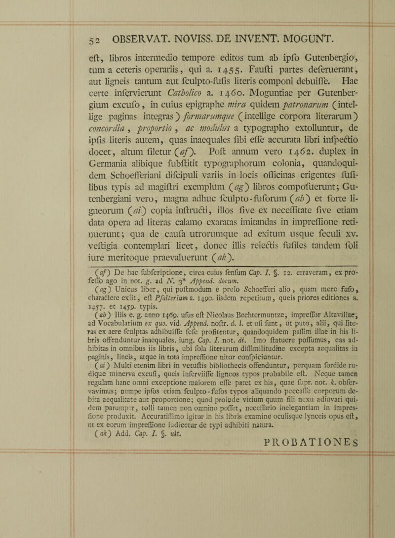 eft, libros intermedio tempore editos tum ab ipfo Gutenbergio, tum a ceteris operariis, quia. 1455. Faufti partes deferuerant, aut ligneis tantum aut fculpto-fufis literis componi debuiffe. Hae ceite inferviemnt Catholico a. 1460. Moguntiae per Gutenber- gium excufo , in cuius epigraphc mira quidem patronarum (intel- lige paginas integras) formarumque (intellige corpora literarum) concordia , proportio , ac modulus a typographo extolluntur, de ipfis literis autem, quas inaequales fibi efle accurata libri infpeflio docet, altum filetur Qaff Poli annum vero 1462. duplex in Germania alibique fubftitit typographorum colonia, quandoqui¬ dem Schoefferiani difcipuli variis in locis officinas erigentes fuft- libus typis ad magiftri exemplum Qag') libros compofuerunt; Gu- tenbergiani vero, magna adhuc fculpto-fuforum (ab') et forte li¬ gneorum (ai) copia inftrufti, illos five ex neceffitate five etiam data opera ad literas calamo exaratas imitandas in impreffione reti¬ nuerunt; qua de caufa utrorumque ad exitum usque feculi xv. veftigia contemplari licet, donec illis reiectis fufiles tandem foli iure meritoque praevaluerunt (ak). (af) De hac fubfcriptione, circa cuius fenfum Cap. I. §. 12. erraveram, ex pro- feffo ago in not. g. ad N. 3* Append. docum. (ag) Unicus liber, qui poftmodum e prelo Schocfferi alio, quam mere fbfo, charadtere exiit, eft Pfalterium a. 1490. iisdem repetitum, queis priores editiones a. 1457. et H59- typis. (ab) Iliis e. g. anno 1469. ufus eft Nicolaus Bechtermuntze, impreffor Altavillae, ad Vocabularium ex quo. vid. Append. noflr. d. I. et ufi funt, ut puto, alii, qui fite- Tas ex aere fculptas adhibuifTe fcfe profitentur, quandoquidem paffim illae in his li¬ bris offenduntur inaequales, iung. Cap. I. not. di. Imo ftatuere poffumus, eas ad¬ hibitas in omnibus iis libris, ubi fola literarum diffimilitudme excepta aequalitas in paginis, lineis, atque in tota impreffione nitor confpiciuntur. (ai) Multi etenim libri in vetuffis bibliothecis offenduntur, perquam fordide ru¬ dique minerva cxcufi, queis inferviiffe ligneos typos probabile eft. Neque tamen regulam hanc omni exceptione maiorem effe patet ex his, quae fupr. not. k. obfer- vavimus; nempe ipfos etiam fculpto - fufos typos aliquando peccafie corporum de¬ bita aequalitate aut proportione; quod proinde vitium quum fili nexu adiuvari qui¬ dem parumper, tolli tamen non omnino pollet, neccffario inelegantiam in impres- fione produxit. Accuratiffimo igitur in his libris examine oculisque lynceis opus eft, ut ex eorum impreffione iudicetur de typi adhibiti natura. (ak) Add. Cap. 1. §. ult. PROBATIONES