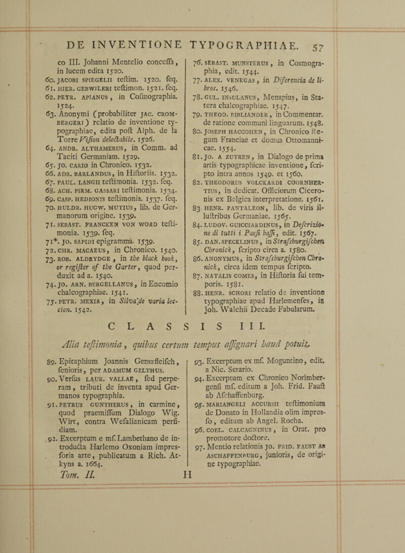 DE INVENTIONE eo III. Johanni Mentelio concefla, in lucem edita 1520. 60. jacobi spiegelii teflim. 1520. feq. 61. hier, gebwileri teftimon. 1521. feq. (52. petr. apianus , in Cofmographia. 1524. 63. Anonymi (probabiliter jac. crom* bergeri) relatio de inventione ty- pograpbiae, edita poft Alph. de la Torre Vijion delectabile. 1526. 64. andr. althamerus, in Comm. ad Taciti Germaniam. 1529. 65. jo. cario in Chronico. 1532. 66. adr. barlandus, in Hiftoriis. 1532. 67. paul. langii teftimonia. 1532. feq. <58. ach. pirm. gassari teftimonia. 1534. <59. casp. hedionis teftimonia. 1537. feq. 70. huldr. hugw, mutius, lib. de Ger¬ manorum origine. 1539. 71. sebast. francken von word tefti¬ monia. 1539. feq. 71*. jo. sapidi epigramma. 1539. 72. CHR. macaeus, in Chronico. 1540. 73. rob. aldrydge , in tbe black book, or regifter of tbe Garter, quod per¬ duxit ad a. 1540. 74. jo. arn. bergellanus, in Encomio chalcographiae. 1541. 75. petr. mexia, in Silva[de varia lec- cion. 1542. T YPOGRAPMIAE. 57 76. sebast. munsterus , in Cosmogra¬ phia, edit. 1544. 77. alex, venegas , in Diferencia de li¬ bros. 154 6. 78. gul. insulanus, Menapius, in Sta¬ tera chalcographiae. 1547. 79. theod. eibliander, in Commentar, de ratione communi linguarum. 1548. 80. joseph haccoiien, in Chronico Re¬ gum Franciae et domus Ottomannt- cae. 1554. 81. jo. a zuyren , in Dialogo de prima artis typographicae inventione, fcri- pto intra annos 1549. et 1560. 82. THEODORUS VOLCKARDI COORNHER- tius, in dedicat. Officiorum Cicero¬ nis ex Belgica interpretatione. 1551. 83- henr. pantaleon, lib. de viris ii» luftribus Germaniae, ij65. 84. ludov. guicciardinus, in Defcrizio» ne di tutti i Paeji bajji, edit. 15(57. 85. dan. specklinus , mStrafsburgifchen Cbronick, fcripto circa a. 1580. 86. anonymus , in Strafsburgifchen Cbro¬ nick, circa idem tempus fcripto. 87. natalis comes, in Hiftoria fui tem¬ poris. 1581. 88. henr. schori relatio de inventione typographiae apud Harlemenfes, in Joh. Walchii Decade Fabularum. CLASSIS III. Alia teftimonia, quibus certum tempus ajftgnari haud potuit 89. Epitaphium Joannis Genszfleifch, fenioris, per adamum gelthus. 90. Verfus laur. vallae , fed perpe¬ ram , tributi de inventa apud Ger¬ manos typographia. 91. petrus guntherus, in carmine, quod praemiflum Dialogo Wig. Wirt, contra Wefalianicam perfi¬ diam. 92. Excerptum e mf. Lambethano de in- trodu&a Harlemo Oxoniam impres- foria arte, publicatum a Rich. At- kyns a. 1664. Tom. II. 93. Excerptum ex mf. Moguntino, edit» a Nic. Serario. 94. Excerptum ex Chronico Norimber- genfi mf. editum a Joh. Frid. Fauft; ab Afchaffenburg. 95. mariangeli accursu teftimoniura de Donato in Hollandia olim impres» fo, editum ab Angel. Rocha. 96. coel. calcagninus , in Orat, pro promotore doftore. 97. Mentio relationis jo. frid. faust ab aschaffenrurg, junioris, de origi¬ ne typographiae.