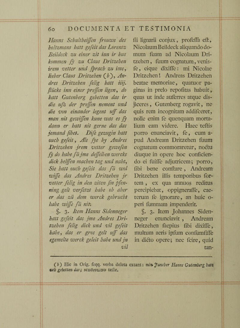 Hanns Schultheijfen frouive des holtzmans hatt gefeit das Lorentz Beildeck zu einer zit inn ir hus kommen fy zu Claus Dritzehen irem vetter and fprach zu ime, lieber Claus Dritzehen (£), An- dres Dritzehen felig hatt iiij. fiiicke inn einer prejfen ligen, do hatt Gutenberg gebetten das ir die ufz der prejjen nement and die von einander legent ajf' das man nit gewijfen kune zvas es fy dann er hatt nit geme das das jemand fihet. Dife gezugin hatt oach gefeit, Ais fye by Andres D/ •itzehen jrem vetter gewefen fy do habe fiijme dejfelben wercks dick heljfen machen tag and naht, Sie hatt oach gefeit das fii wol wijfe das Andres Dritzehen jr vetter felig in den ziten fin pfen- ning gelt verfetzt habe ob aber er das zii dem werck gebrucht habe wijfe fii niti §. 3. Item Hanns Sidenneger hatt gefeit das jme Andres Dri¬ tzehen felig dick and vil gefeit habe, das er gros gelt uff das egemelte -werck geleit habe and jn vil fii lignarii conjux, profefla eft, Nicolaum Beildeck aliquando do¬ mum fuam ad Nicolaum Dri¬ tzehen , ftium cognatum, venis- fe, eique dixifle: mi Nicolae Dritzehen l Andreas Dritzehen beatae memoriae, quatuor pa¬ ginas in prelo repofitas habuit, quas ut inde auferres atque dis¬ jiceres , Gutenberg rogavit, ne quis rem incognitam addifceret, nolle enim fe quenquam morta¬ lium eam videre. Haec teftis porro enunciavit, fe, cum a- pud Andream Dritzehen fuum cognatum commoraretur, nodlu diuque in opere hoc conficien¬ do ei fuifle adjutricem; porro, fibi bene conflare, Andream Dritzehen illis temporibus for¬ tem , ex qua annuos reditus percipiebat, oppignerafle, cae- terum fe ignorare, an huic o- peri fummam impenderit. §. 3. Item Johannes Siden¬ neger enunciavit , Andream Dritzehen faepius fibi dixifle, multum aeris ipfum confumfifle in di dio opere; nec fcire, quid tan- O) Hic in Orig. feqq. verba deleta extant: min Juncber Hanns Gutemberg batt acb gebetten das; schc5pflino telle.