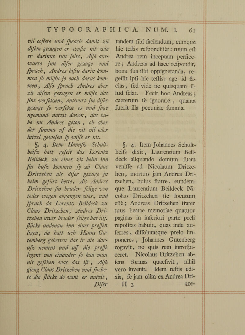 vil cofiete and fprach damit zii difem gezugen er wufie nit zvie er darinne tun folte, Alfo ant- wurte jme difer gezuge and fprach, Andres hiftu darin kom- men fo miiflu je ouch darus kom- men, Alfo fprach Andres aber zii difem gezugen er miijle das fine verfetzen, antwurt jm difer gezuge fo verfetze es und fage nyemand nutzit davon, das ha¬ be nu Andres geton , oh aber der fumma uf die zit vil oder lutzel gewefen fy wijfe er nit. §. 4. Item Hannfz Schult- heifz hatt gefeit das Lorentz Beildeck zu einer zit heim inn fin hufz kommen fy zii Claus Dritzehen ais difer gezuge jn heim gefiirt hette, Ais Andres Dritzehen fin bruder felige von todes wegen abgangen was, und fprach da Lorentz Beildeck zu Claus Dritzehen, Andres Dri¬ tzehen uzver bruder felige hat iiij. ftiicke undenan inn einer prejfen ligen, da hatt uch Hanns Gu- temberg gebetten das ir die dar¬ ii fz nement und ujf die prejfe legent von einander fo kan man nit gefehen was das i fi , Alfo gieng Claus Dritzehen und fuche- te die fliicke do vant er nutzit, Difer tandem flbi faciendum, cumque hic teftis refpondiffet: tuum efc Andrea rem inceptam perfice¬ re; Andreas ad haec refpondit, bona fua fibi oppigneranda, re- gefllt ipfi hic teftis: age id fa¬ cias , fed vide ne quisquam il¬ lud fciat. Fecit hoc Andreas; caeterum fe ignorare , quanta fuerit illa pecuniae fumma. §. 4. Item Johannes Schult- heifs dixit, Laurentium Beil¬ deck aliquando domum fuam veniffe ad Nicolaum Dritze¬ hen, mortuo jam Andrea Dri¬ tzehen, huius fratre, eundem- que Laurentium Beildeck Ni¬ colao Dritzehen fic locutum effe; Andreas Dritzehen frater tuus beatae memoriae quatuor paginas in inferiori parte preli repofitas habuit, quas inde au¬ ferres , diffolutasque prelo im¬ poneres , Johannes Gutenberg rogavit, ne quis rem introfpi- ceret. Nicolaus Dritzehen ab¬ iens formas quaefivit, nihil vero invenit. Idem teftis edi¬ xit, fe jam olim ex Andrea Dri- H 3 tze-