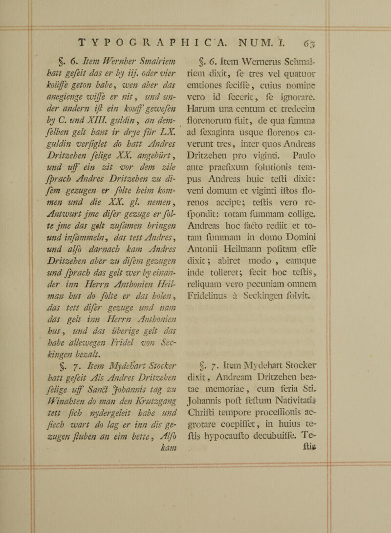 §. 6. Item Wernher Smalriem hatt gefeit das er by iij. oder vier koiijfe geton habe, zven ab er das anegienge zvijfe er nit, and un¬ der andern ift ein kouff' geiuefen by C. und XIII. guldin, an dem- felben gelt hant ir drye far LX. guldin verfiglet do hatt Andres Dritzehen felige XX. angeburt , und ujf ein zit vor dem zile fprach Andres Dritzehen zu di- fem gezugen er folte heim kom- men and die XX. gl. nemen, Antwurt jme difer gezuge er fol¬ te jme das gelt zufamen bringen und infammeln, das tett Andres, und alfo darnach kam Andres Dritzehen aber zu difem gezugen und fprach das gelt wer by einan- der inn Herrn Anthonien Heil- man hus do folte er das holen, das tett difer gezuge und nam das gelt inn Ilerrn Anthonien hus, und das uberige gelt das habe alleivegen Fridel von Sec- kingen bezalt. §. 7. Item MydeJjari Stocker hatt gefeit Ais Andres Dritzehen felige ujf Sandt jfoh annis tag zu IVinahten do man den Krutzgang tett fch nydergeleit habe und Jiech wart do lag er inn dis ge¬ zugen fiuben an eim bette, Alfo kam §. 6. Item Wernerus Schmal- riem dixit, fe tres vel quatuor emtiones feciffe, cuius nomine vero id fecerit, fe ignorare. Harum una centum et trcdecim florenorum fuit, de qua fumma ad fexaginta usque florenos ca¬ verunt tres, inter quos Andrcas Dritzehen pro viginti. Paulo ante praefixum folutionis tem¬ pus Andreas huic tefli dixit: veni domum et viginti iflos flo¬ renos accipe; tefbis vero rc- fpondit: totam fummam collige. Andreas hoc fafto rediit et to¬ tam fummam in domo Domini Antonii Heilmann pofitam efle dixit; abiret modo , eamque inde tolleret; fecit hoc teflis, reliquam vero pecuniam omnem Fridelinus A Seckingen folvit. §. 7. Item Mydehart Stoeker dixit, Andream Dritzehen bea¬ tae memoriae, cum feria StL Johannis poli felium Nativitatis Chrifti tempore procelhonis ae¬ grotare coepiffet, in huius te- Itis hypocauflo decubuiffe. Te- Ilis