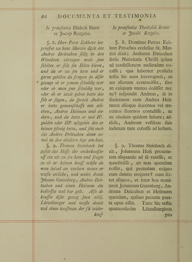 In praefentia Diebolt Brant et Jocop Rotgcbe. . 8. Herr Peter Eckhart lut- priefter zu Sani Martin dixit das Andres Dritzehen felig in den Winahten virtagen noch jme fchihte er folt [in Bihte horen, und da er zu jm kam und er geme gebihte da fragete jn di fer gezuge ob er yeman fchuldig zuer oder ob man jme fchuldig wer, oder ob er utzit geben hette das folt er fagen, da fprach Andres er hette gemeinfchajft mit et li¬ chen 9 Andres Heilman und an- dem , und da hette er zvol IIC. guldin oder IIIC. ufzgeleit das er keinenpfenig hette, undfeitouch das Andres Dritzehen dann ze- mol in den cleidern lege am bett. §. 9. Thoman Steinbach het gefeit das Ilejfe der underkoujjer ujf ein zit zu jm kam und frogte jn ob er keinen koujf wiifte do man lutzel an veri ure wann er wufle ettliche, und nante domit jfohann Gutenberg, Andres Dri¬ tzehen und einen Heilman die bedorjfte zvol bar gelt. Alfo do koujfte difer gezug jnen xiiij. Lutzelburger und zvufte domit zvol einen koujfman der fit wider kouf- In praefentia Theobaldi Brant et Jacobi Rotgebe. §. 8. Dominus Petrus Eck¬ hart Parochus ecclefiae St. Mar- tini dixit; Andream Dritzehen feriis Nativitatis Chrifti ipfum ad confellionem audiendam vo- caffe ; qua lubenter perfe&a teffcis hic eum interrogavit, an aes alienum contraxilfet, live an cuiquam mutuo dedilfet nec ne? refpondit Andreas, fe in focietatem cum Andrea Heil- mann aliisque ducentos vel tre¬ centos florenos contulifie, ac ne obolum quidem habere; ad¬ didit , Andream veftibus fuis indutum tum cubafle ad lectum. §. 9. Thomas Steinbach di¬ xit , Johannem Hefs proxene¬ tam aliquando ad fe veniffe, et quaefiviffe , an non quendam noffet, qui pecuniam exiguo cum damno erogaret ? cum fci- ret aliquos, et inter hos nomi¬ navit Johannem Gutenberg, An¬ dream Dritzehen et Heilmann quendam, quibus pecunia para¬ ta opus elfet. Tunc hic teftis quatuordecim Liitzelburgicos pro :