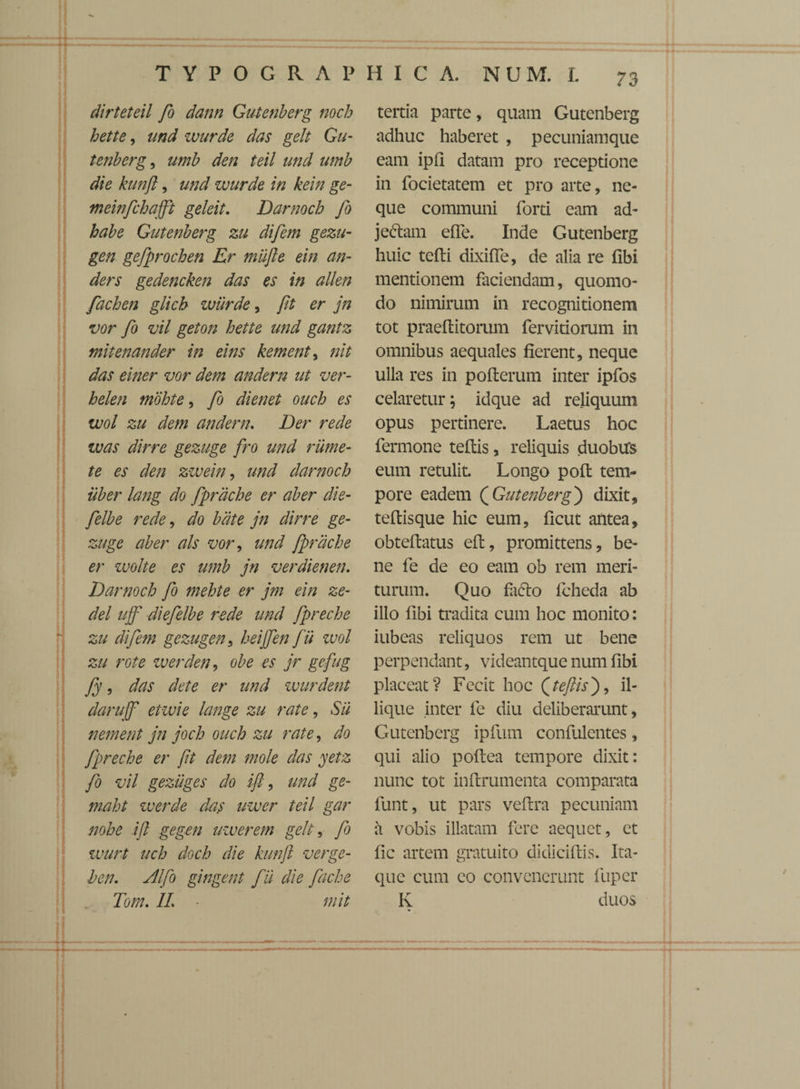 dirteteil fo dann Gutenberg noch hette, und zvurde das gelt Gu¬ tenberg , umb den teil und utnb die kunft, und wurde in kein ge- meinfchafft geleit. Darnoch fo habe Gutenberg zu difem gezu- gen gefprochen Er mufte ein an- ders gedencken das es in allen fachen glich wiirde, fit er jn vor fo vil geton hette und gantz mitenander in eins kement, nit das einer vor dem andern ut ver- helen mbhte, fo dienet ouch es wol zu dem andern. Der rede was dirre gezuge fro und riime- te es den zzvein, und darnoch uber lang do fprdche er aber die- felbe rede, do bdte jn dirre ge¬ zuge aber ais vor, und fprdche er wolte es umb jn verdienen. Darnoch fo mehte er jm ein ze- del ujf diefelbe rede und fpreche zu difem gezugen , heijfen fii wol zu rote w er den, obe es jr gefug fy, das det e er und zvurdent darujf eiwie lange zu rate, Sii nement jn joch ouch zu rate, do fpreche er ft dem mole das yetz fo vil gezuges do ifl, und ge- maht werde das uwer teil gar nohe ifl gegen uwer em gelt, fo wurt uch doch die kunft verge- hen. Alfo gingent f u die fache To m. IL ■ mit tertia parte, quam Gutenberg adhuc haberet , pecuniam que eam ipfl datam pro receptione in focietatem et pro arte, ne¬ que communi forti eam ad¬ jectam effe. Inde Gutenberg huic tefti dixiffe, de alia re fibi mentionem faciendam, quomo¬ do nimirum in recognitionem tot praeflitomm fervidorum in omnibus aequales fierent, neque ulla res in pofterum inter ipfos celaretur; idque ad reliquum opus pertinere. Laetus hoc fermone teffcis, reliquis duobirs eum retulit. Longo pofi: tem¬ pore eadem ( Gutenberg j dixit, teftisque hic eum, ficut antea, obteftatus eft, promittens, be¬ ne fe de eo eam ob rem meri¬ turum. Quo facto fcheda ab illo fibi tradita cum hoc monito: iubeas reliquos rem ut bene perpendant, videantque num fibi placeat? Fecit hoc (teftisj, il- lique inter fe diu deliberarunt, Gutenberg ipfum confulentes, qui alio pofiea tempore dixit: nunc tot inftrumenta comparata funt, ut pars veflra pecuniam a vobis illatam fere aequet, et fic artem gratuito didiciftis. Ita¬ que cum eo convenerunt liiper K duos