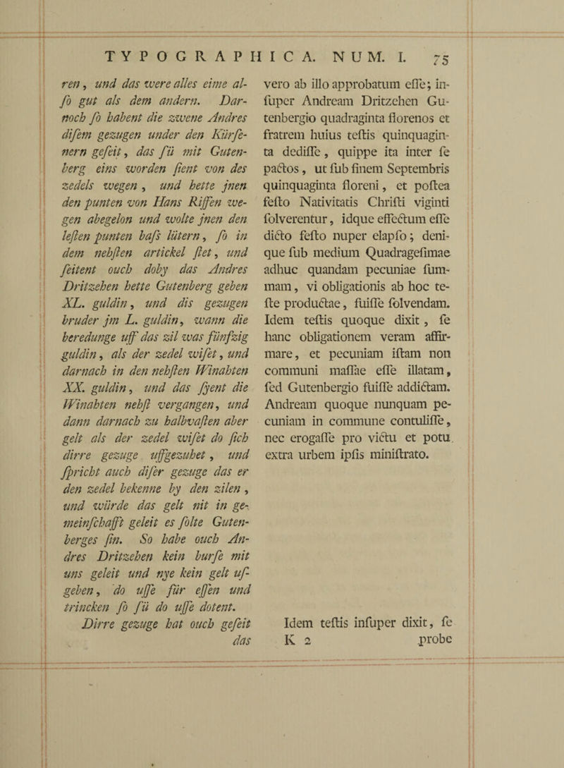 T Y P O G R A P II I C A. N U M. I. ren, und das ivere alles eime al- fo gut ais dem andern. Dar- noch fo habent die zivene Andres difetn gezugen under den Kiirfe- nern gefeit, das fii ?nit Guten- berg eins zuorden fient von des zedels zvegen , und hette jnen den punten von Hans Rijfen zve- gen abegelon und wolte jnen den leften punten bafs lutem, fo in dem nehften artickel fiet, und feitent ouch doby das Andres Dritzehen hette Gutenberg geben XL. guldin, und dis gezugen bruder jm L. guldin, zvann die beredunge uff' das zil zvas fiinfzig guldin, ais der zedel wifet, und darnach in den nehften Winahten XX. guldin, und das fyent die Winahten nehfi vergangen, und dann darnach zu halbvaften aber gelt ais der zedel zvifet do fich dirre gezuge uffgezuhet, und fpricht auch difer gezuge das er den zedel bekenne by den zilen , und zviirde das gelt nit in ge~, meinfchafft geleit es folte Gut en- berges fin. So habe ouch An¬ dres Dritzehen kein burfe mit uns geleit und nye kein gelt uf- geben, do ujfe fur efien und trincken fo fii do ujfe dotent. Dirre gezuge hat ouch gefeit das vero ab illo approbatum efTe; in- fuper Andream Dritzehen Gu- tenbergio quadraginta florenos et fratrem huius teftis quinquagin¬ ta dediffe, quippe ita inter fe paftos, ut fub finem Septembris quinquaginta floreni, et poftea fefto Nativitatis Chrifti viginti folverentur, idque effectum efTe dicto fefto nuper elapfo; deni¬ que fub medium Quadragefimae adhuc quandam pecuniae fum- mam, vi obligationis ab hoc te- fte productae, fuiffe folvendam. Idem teftis quoque dixit, fe hanc obligationem veram affir¬ mare, et pecuniam iftam non communi maffae efTe illatam, fed Gutenbergio fuiffe addiftam. Andream quoque nunquam pe¬ cuniam in commune contuliffe, nec erogaffe pro vi6tu et potu extra urbem ipfis miniftrato. Idem teftis infuper dixit, fe K 2 probe