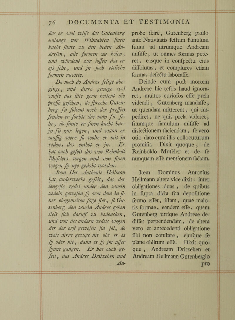 ---—.--- ■.■■■■■-■■rr — 76 DOCUMENTA ET TESTIMONIA das er wol wijfe das Gutenberg unlange vor JVihnahten ftnen kneht /tante zu den beden An- drefen, alie formen zu holen, und wiirdent zur lojjen das er efs fehe, und jn jocb ettliche formen ruwete. Do noch do Andres [elige abe- ginge, und dirre gezuge wol wufte das liiie gern hettent die prejfe gefehen, do fpreche Guten¬ berg fii foltent noch der prejfen fenden er forhte das man fii fe¬ he , do fante er finen kneht har- jn fii zur legen, und wann er miiffig were fo wolte er mit jn reden, das entbot er jn. Er hat ouch gefeit das von Reimbolt Mufelers wegen und von finen wegen fy nye gedaht worden. Item Her Anthonie Heilman hat anderwerbe gefeit, das der lengefte zedel under den zwein zedeln gewefen fy von dem in [i- ner obegemelten fage jiet, fo Gu¬ tenberg den zwein Andres geben liefs fich darujf zu bedencken, und von des andern zedels wegen der der erft gewefen fin fof do weis dirre gezuge nit obe er es fy oder nit, dann es fy jm ujfer fynne gangen. Er hat ouch ge¬ feit, das Andres Dritzehen und An- probe fcire, Gutenberg paulo ante Nativitatis felium famulum fuum ad utrumque Andream mififfe, ut omnes formas pete¬ ret, easque in confpeftu eius diflolutas, et complures etiam formas defedlu laboraffe. Deinde cum poft mortem Andreae hic teftis haud ignora¬ ret, multos curiofos effe prela videndi, Gutenberg mandaffe, ut quendam mitterent, qui im¬ pediret, ne quis prela videret, fuumque famulum mififfe ad disieftionem faciendam, fe vero otio dato cum illis collocuturum promiflt. Dixit quoque , de Reinboldo Mufeler et de fe nunquam effe mentionem faciam. Item Dominus Antonius Heilmann altera vice dixit: inter obligationes duas , de quibus in fupra dicla fua depolitione fermo effet, iflam, quae maio¬ ris formae, eandem effe, quam Gutenberg utrique Andreae de- diffet perpendendam, de altera vero et antecedenti obligatione fibi non conflare , ejufque fe plane oblitum effe. Dixit quo¬ que , Andream Dritzehen et Andream Heilmann Gutenbergio pro