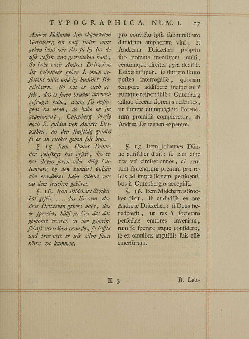 Andres Heilman dem obgenanten Gutenberg ein halp fuder wins geben hant viir das jii by Im do ujfe gejfen und getruncken hant, So habe ouch Andres Dritzehen Im befonders geben I. omen ge- fottens wins und by hundert Re- gelsbiern. So hat er ouch ge- feit, das er finen bruder darnoch gefraget habe, wann f ii anfin- gent zu leren, do habe er jm geantvvurt , Gutenberg brefle noch X. guldin von Andres Dri¬ tzehen , an den funftzig guldin fo er an ruckes geben folt han. §. 15. Item Hanns Diinne der goltfmyt hat gefeit, das er vor dryen joren oder doby Gu- temberg by den hundert guldin abe verdienet habe alleine das zu dem trucken gehoret. §. 1 6. Item Midehart Stocker hat gefeit.das Er von An¬ dres Dritzehen gehort habe, das er fpreche, hiiljfjn Got das das gemahte vverck in der gemein- fchaft vertriben vviirde, fo hojfte und truvvete er ufs allen finen noten zu kummen. pro convi&u ipfis fubminiflrato dimidiam amphoram vini , ct Andream Dritzehen proprio fuo nomine menfuram mulfi, centumque circiter pyra dediffe. Edixit infuper, fe fratrem fuum poflea interrogaffe , quonam tempore addifcere inciperent ? eumque refpondiffe: Gutenberg adhuc decem florenos reflantes, ut fumma quinquaginta floreno- rum promiffa compleretur, ab Andrea Dritzehen expetere. §. 15. Item Johannes DLin- ne aurifaber dixit: fe iam ante tres vel circiter annos, ad cen¬ tum florenorum pretium pro re¬ bus ad impreflionem pertinenti¬ bus h Gutenbergio accepiffe. §. 1 6. Item Midehartus Stoc¬ ker dixit, fe audiviffe ex ore Andreae Dritzehen: fi Deus be¬ nedixerit , ut res k focietate perfedlae emtores inveniant, tum fe fperare atque confidere, fe ex omnibus angufliis luis effe emerfurum. K 3 B. Lau-