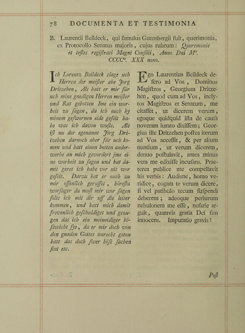 B. Laurentii Beildeck, qui famulus Gutenbergii fuit, querimonia, ex Protocollo Senatus majoris, cujus rubrum: Qiieremonie et teftes regiftrati Magni ConJUii, Anno Dni M°. CCCC°. XXX nono. [ch Lorentz Beildeck clage uch Herren der meifter abe Jorg Dritzehen, Ais hatt er mir fur uch mine gnedigen Herren meifter und Rat gebotten Ime ein wor- heit zu fagen, da ich ouch by minem gefwornen eide gefeit ha¬ be was ich davon wufte. Ais ift nu der egenannt Jorg Dri¬ tzehen darnoch aber fur uch ko- tnen und hatt einen botten ander- werbe an mich gevordert jme ei- ne worheit zu fagen und hat da- mit geret ich habe vor nit wor gefeit. Darzu hat er ouch zu mir ojfenlich gerujfet, horeftu worfager du muft mir zuor fagen folte ich mit dir ujf die leiter kommen, und hatt mich damit frevenlich gefchuldiget und gezu- gen das ich ein meineidiger bo- fewicht fye, da er mir doch von den gnaden Gottes unrecht geton hatt das doch fzuer bofe fachen fint etc. Ego Laurentius Beildeck de¬ fero ad Vos , Dominos Magiftros , Georgium Dritze¬ hen , quod cum ad Vos, incly¬ tos Magiftros et Senatum, me citaffet, ut dicerem verum, egoque quidquid ifta de caufa noveram iurato dixiflem; Geor- gius ille Dritzehen poftea iterum ad Vos acceffit, & per alium nuntium , ut verum dicerem, denuo poftulavit, antea minus vera me edixifle incufans. Prae¬ terea publice me compellavit his verbis: Audisne, homo ve¬ ridice , cogam te verum dicere, fi vel patibulo tecum fufpendi deberem ; adeoque periurum nebulonem me ede, nefarie ar¬ guit, quamvis gratia Dei fim innocens. Imputatio gravis l Pofi