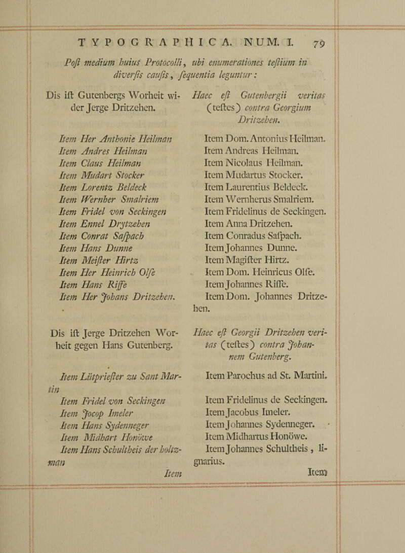 Poft medium huius Proto colli, ubi enumerationes tejlium in diverps caups, fequentia leguntur: Dis ift Gutenbergs Worheit wi- der Jerge Dritzehen. Item Her Anthonie Heilman Item Andres Heilman Item Claus Heilman Item Mudart Stocker Item Lorentz Beldeck Item Wernher Smalriem Item Fridel von Seckingen Item Ennel Drytzehen Item Conrat Sajpach Item Hans Dunne Item Meifler Hirtz Item Her Heinrich Olfe Item Hans Riffe Item Her Johans Dritzehen. Dis ift Jerge Dritzehen Wor¬ heit gegen Hans Gutenberg. 4 Item Liitpriefter zu Sant Mar¬ tin Item Fridel von Seckingen Item Jocop Imeler E em Hans Sydenneger Item Midhart Honowe Item Hans Schultheis der holtz- man Item Haec eft Gutenhergii veritas (tefles) contra Georgium Dritzehen. Item Dom. Antonius Heilman» Item Andreas Heilman. Item Nicolaus Heilman. Item Mudartus Stocker. Item Laurentius Beldeck. Item Wernherus Smalriem. Item Fridelinus de Seckingen. Item Anna Dritzehen. Item Conradus Safpach. Itemjohannes Dunne. Item Magifter Hirtz. Item Dom. Heinricus Olfe. Itemjohannes RifFe. Item Dom. Johannes Dritze¬ hen. Haec eft Georgii Dritzehen veri¬ tas (teftes) contra Johan¬ nem Gutenberg. Item Parochus ad St. MartinL Item Fridelinus de Seckingen» Itemjacobus Imeler. Itemjohannes Sydenneger. Item Midhartus Honowe. Itemjohannes Schultheis, li¬ gnarius. IteE)