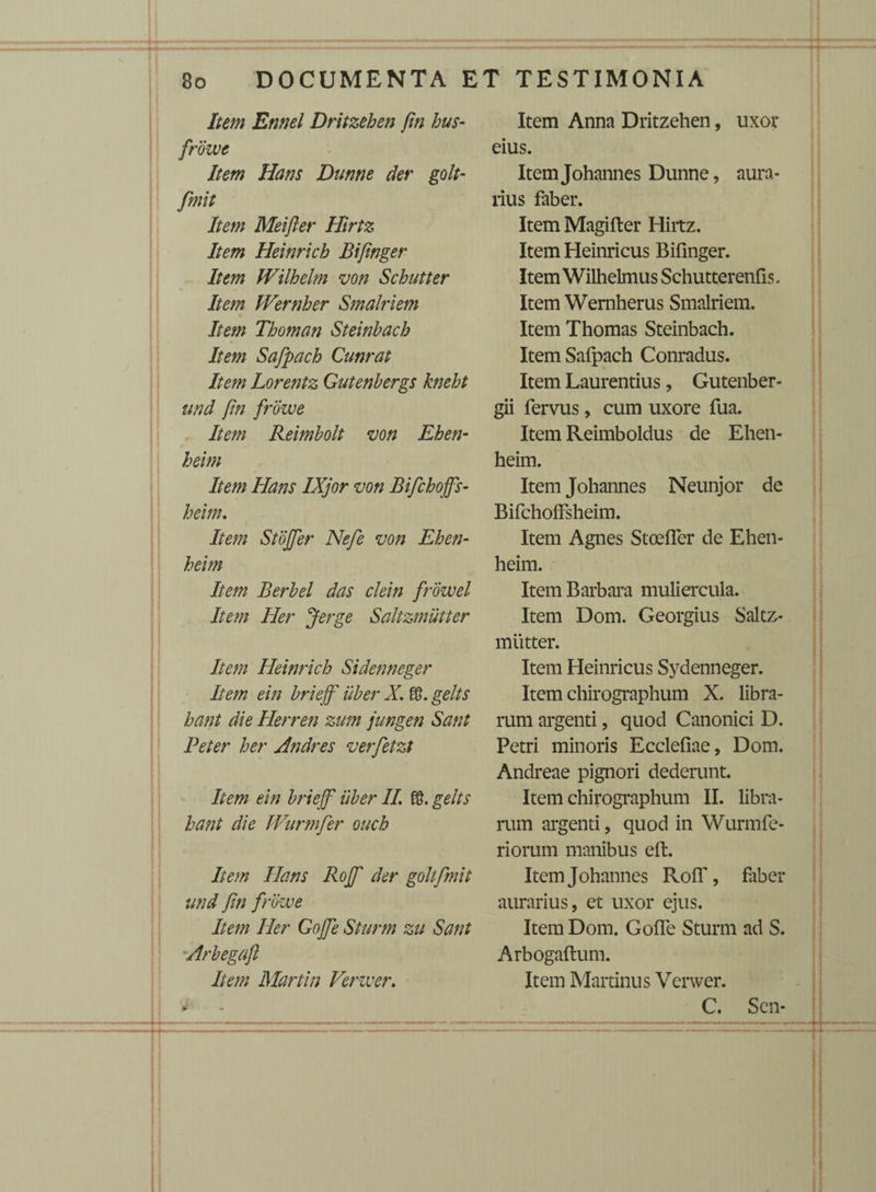 Item Ennel Dritzehen fm bus- frowe Item Hans Dunne der golt- finit Item Meifter Hirtz Item Heinrich Bifinger Item fVilhelm von Schutter Item Wernher Smalriem Item Thoman Steinbach Item Safipach Cunrat Item Lorentz Gutenbergs kneht und fm frowe Item Reimbolt von Ehen- heim Item Hans IXjor von Bifchoffs- heim. Item Stojfer Nefe von Ehen- heim Item Berbel das clein frozvel Item Her Jerge Saltzmutter Item Heinrich Sidenneger Item ein briejf uber X. gelts hant die Herren zum jungen Sant Peter her Andres verfetzt Item ein briejf uber II £8. gelts hant die JVurmfer ouch Item Hans Rojf der goltfimit und fin frowe Item Her Gojfe Sturm zu Sant 'Arbegaft Item Martin Verzver. eius. ItemJohannes Dunne, aura¬ rius faber. Item Magifter Hiitz. Item Heinricus Bifinger. Item Wilhelmus Schutterenfis. Item Wemherus Smalriem. Item Thomas Steinbach. ItemSafpach Conradus. Item Laurentius, Gutenber- gii fervus, cum uxore fua. Item Reimboldus de Ehen- heim. Item Johannes Neunjor de BifchofFsheim. Item Agnes Stceffer de Ehen- heim. Item Barbara muliercula. Item Dom. Georgius Saltz¬ mutter. Item Heinricus Sydenneger. Item chirographum X. libra¬ rum argenti, quod Canonici D. Petri minoris Ecclefiae, Dom. Andreae pignori dederunt. Item chirographum II. libra¬ rum argenti, quod in Wurmfe- riorum manibus eft. Item Johannes RofT, faber aurarius, et uxor ejus. Item Dom. Golfe Sturm ad S. Arbogaftum. Item Martinus Verwer. C. Sen-