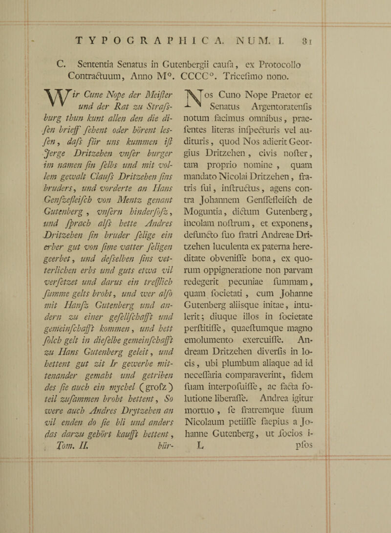 C. Sententia Senatus in Gutenbergii caufa, ex Protocollo Contractuum, Anno M°. CCCC°. Tricefuno nono. *\X 7ir Cune Nope der Meifter * ^ und der Rat zu Strafs- burg thun kunt allen den die di- fen brieff felient oder horent les- fen, dafs fur uns kummen ift Jerge Dritzehen vnfer burger im namen fin felbs und mit vol- lem gezvalt Claufs Dritzehen fins bruders, und vorderte an lians Genfzefleifch von Mentz genant Gutenberg , vnfern hinderfofz, und fprach alfs hette Andres Dritzehen fin bruder felige ein erber gut von fime v at ter feligen geerbet, und defselben fins vet- terlichen erbs und guts etiva vil verfetzet und darus ein trefflich fumme gelts broht, und wer alfo mit Hanfz Gutenberg und ari¬ dem zu einer gefellfchafft und gemeinfchafft kommen, und hett folch gelt in diefelbe gemeinfchafft zu Hans Gutenberg geleit, und liettent gut zit Ir gewerbe mit- tenander gemaht und getriben des fi e auch ein mychel ( grofz ) teil zufammen broht hettent, So ivere auch Andres Drytzehen an vil enden do fie bli und anders das darzu gehort kaujft hettent, Tom. II biir- VJos Cuno Nope Praetor et — ^ Senatus Argentoratenfis notum facimus omnibus, prae- fentes literas infpeCturis vel au¬ dituris , quod Nos adierit Geor- gius Dritzehen , civis nofter, tam proprio nomine , quam mandato Nicolai Dritzehen, fra¬ tris fui, inftruttus, agens con¬ tra Johannem Genffefleifch de Moguntia, dictum Gutenberg , incolam noftrum, et exponens, defuncto fuo fratri Andreae Dri¬ tzehen luculenta ex paterna here¬ ditate obveniffe bona, ex quo¬ rum oppigneratione non parvam redegerit pecuniae fummam, quam focietati , cum Johanne Gutenberg aliisque initae, intu¬ lerit; diuque illos in locietate perftitiffe, quaeftumque magno emolumento exercuiffe. An- dream Dritzehen diverfis in lo¬ cis , ubi plumbum aliaque ad id neceffaria comparaverint, fidem fuam interpofuiffe, ac facfta fo- lutione liberaffe. Andrea igitur mortuo, fe fratremque fuum Nicolaum petiiffe faepius a Jo¬ hanne Gutenberg, ut iocios i- L pfos