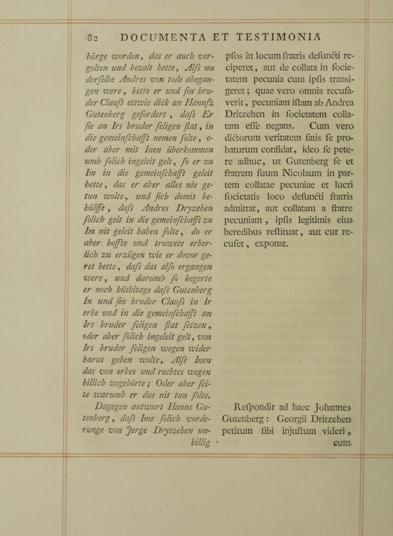 burge worden, das er auch ver- golten und bezalt hette, Alfs nu derfelbe Andres von tode abegan- gen ivere, hette er and firr bru- der Claufs ettivie dick an Hannfz Gutenberg gefordert , dafs Er fi e an Irs bruder feligen jiat, in die gemeinfchajft nemen folte, o- der aber mit Inen uberkommen umb folich ingeleit gelt , fi er zu Im in die gemeinfchajft geleit hette, das er aber alles nie ge- tun wolte, und fich domit be- huljfe, dafs Andres Dryzehen folich gelt in die gemeinfchajft zu Im nit geleit haben folte, do er aber hojfte und truzvete erber- lich zu erzugen ivie er dovor ge¬ ret hette, dafs das alfo ergangen ivere, und darumb fi begerte er noch hiitbitage dafs Gutenberg In und fin bruder Claufs in Ir erbe und in die gemeinfchajft an Irs bruder feligen ftat fetzen, oder aber folich ingeleit gelt, von Irs bruder feligen wegen wider harus geben wolte > Alfs Inen das von erbes und rechtes wegen billich zugehorte; Oder aber fei- te warumb er das nit tun folte. Dagegen antwurt Hanns Gu¬ tenberg , dafs Ime folich vorde- runge von Jerge Drytzehen un- pfos in locum fratris defuncti re¬ ciperet , aut de collata in focie- tatem pecunia cum ipfis transi¬ geret ; quae vero omnia recufa- verit, pecuniam iftam ab Andrea Dritzehen in focietatem colla- tam eife negans. Cum vero dictorum veritatem fatis fe pro¬ baturum confidat, ideo fe pete¬ re adhuc, ut Gutenberg fe et fratrem fuum Nicolaum in par¬ tem collatae pecuniae et lucri focietatis loco defundti fratris admittat, aut collatam a fratre pecuniam , ipfis legitimis eius heredibus reflituat, aut cur re- cufet, exponat. Refpondit ad haec Johannes Gutenberg: Georgii Dritzehen petitum Ubi injuftum videri, cum