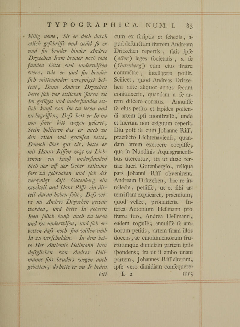 * billig neme, Sit er doch durch etlich gefichrifft tmd zedel fo er und [in bruder hinder Andres Dryzehen Irem bruder noch tode funden hdtte wol underwifisen ivere, ivi e er und [in bruder fich mittenander vereyniget het- tent, Dann Andres Dryzehen hette fich vor ettlichen Jaren zu Im gefiiget und underfianden ett- lich kunfi von Im zu leren und zu begriffien, Defis hett er In nu von finer bitt ivegen geler et, Stein bollieren das er auch zu den ziten wol genojfien hette, Donoch uber gut zit, hette er mit Hanns Rijfien vogt zu Lich- tenozv ein kunfi underfianden Sich der ujfi der Ocher heiltums fart zu gebruchen und fich des vereynigt dafis Gutenberg ein zweiteil und lians Rifie ein dir- teil daran haben fiolte, Defis we- re nu Andres Dryzehen geivar worden, und hette In gebeten Inen fiolich kunfi auch zu leren und zu undenvifien, und fich er- botten dafis noch fim willen umb In zu verfichulden, In dem het¬ te Her Anthonie Heilmann Inen defisglichen von Andres Heil- manns fins bruders ivegen auch gebetten, do hette er nu Ir beden bitt cum ex fcriptis et fchedis, a- pud defunctum fratrem Andream Dritzehen repertis , fatis ipfe Qactor') leges focietatis , a fe (Gutenberg) cum eius fratre contractae , intelligere polfit. Scilicet, quod Andreas Dritze¬ hen ante aliquot annos fecum coniunxerit, quandam a fe ar¬ tem difcere conatus. Annuiife fe eius petito et lapides polien¬ di artem ipfi monflrafFe, unde et lucrum non exiguum ceperit. Diu poft fe cum Johanne RifF, praefedto Lichtenavienfi, quan¬ dam artem exercere coepiffe, qua in Nundinis Aquisgranenfi- bus uterentur, ita ut duae ter¬ tiae lucri Gutenbergio, reliqua pars Johanni RifF obvenirent. Andream Dritzehen, hac re in¬ tellecta, petiiffe, ut et fibi ar¬ tem iftam explicaret, praemium, quod vellet, promittens. In¬ terea Antonium Heilmann pro fratre fuo, Andrea Heilmann, eadem rogaffe; annuiffe fe am¬ borum petitis, artem fuam illos docens, ac emolumentorum fru- fluumque dimidiam partem ipfis fpondens; ita ut ii ambo unam partem, Johannes RifF alteram, ipfe vero dimidiam confequcre- L 2 tur;