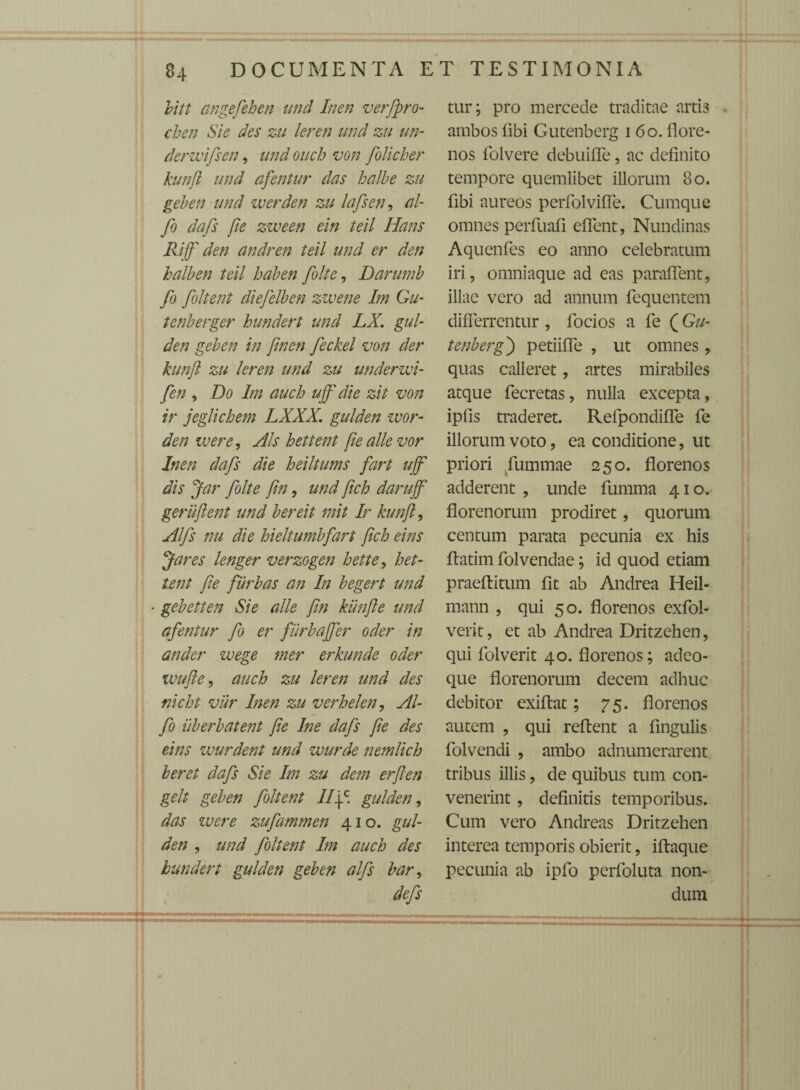 bitt angefehen und Inen verfpro- cben Sie des zu leren und zu un- derwifsen, und ouch von folicher kunji und afentur das balbe zu geben und werden zu lafsen, ol¬ fio dafs fie zzveen ein teil Hans Rijf den andren teil und er den halben teil haben folte, Darumb fio foltent diefelben zzvene Im Gu- tenberger hundert und LX. gul- den geben in finen feckel von der kunji zu leren und zu underzui- fen , Do Im auch ujf die zit von ir jeglichem LXXX. gulden wor- den ivere, Ais hettent fie allevor Inen dafs die heiltums fart ujf dis Jar folte fin, und fich darujf gerujlent und bereit mit Ir kunji, Alfs nu die hieltumbfart fich eins Jares lenger verzogen hette, het¬ tent fie furbas an In begert und • gebetten Sie alie fin krnjle und afentur fo er furbajfer oder in ander wege mer erkunde oder vjufie, auch zu leren und des nicht vur Inen zu verhelen, Al¬ fa iiberbatent fie Ine dafs fie des eins zvurdent und wurde nemlich beret dafs Sie Im zu dem erjlen gelt geben foltent //|c. gulden, das ivere zufammen 410. gul¬ den , und foltent Im auch des hundert gulden geben alfs bar, defs tur; pro mercede traditae artis ambos fibi Gutenberg 1 60. flore- nos folvere debuifle, ac definito tempore quemlibet illorum 80. fibi aureos peiTolvifle. Cumque omnes perfuafi eflent, Nundinas Aquenfes eo anno celebratum iri, omniaque ad eas paraflent, illae vero ad annum fequentem differrentur , focios a fe (Gu¬ tenberg j petiifie , ut omnes, quas calleret, artes mirabiles atque fecretas, nulla excepta, ipfis traderet. Refpondifle fe illorum voto, ea conditione, ut priori fummae 250. florenos adderent , unde fumma 410. florenorum prodiret, quorum centum parata pecunia ex his ftatim folvendae; id quod etiam praeftitum fit ab Andrea Heil- mann , qui 50. florenos exfol- verit, et ab Andrea Dritzehen, qui folverit 40. florenos; adeo- que florenorum decem adhuc debitor exiftat; 75. florenos autem , qui reflent a fingulis folvendi , ambo adnumerarent tribus illis, de quibus tum con¬ venerint , definitis temporibus. Cum vero Andreas Dritzehen interea temporis obierit, iftaque pecunia ab ipfo perfoluta non¬ dum