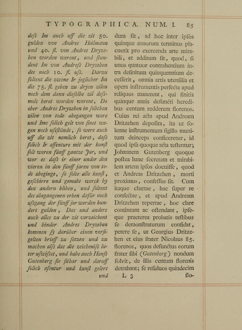 defs Im auch uff die zit 50. gulden von Andres Ileilmann und 40. fl. von Andres Dryze- hen worden werent, und ftun¬ dent Im von Andrefs Dryzehen des noch 10. fl. ufs. Darzu foltent die zwene Ir jeglicher Im die 75. fl. geben zu dryen zilen noch dem dann diefelhe zil defs- mols heret worden werent, Do ober Andres Dryzehen in folichen zilen von tode abegangen ivere und Ime folich gelt von flnet we- gen noch ufsftiinde, fi were auch ujf die zit nemlich beret, dafis folich Ir ajfenture mit der kunft folt wer en fiinjf gantze Jar, und wer es dafs ir einer under den vieren in den fiinjf jar en von to¬ de abeginge, fi folt e alie kunft, gefchirre und gemaht werck by den andern bliben, und foltent des abegangenen erben dafur noch ufsgang der fiinjfjor wer den hun- dert gulden , Das und anders auch alles zu der zit verzeichent und hinder Andres Dryzehen kommen fy daruber einen verfi- gelten briejf zu fetzen und zu machen alfs das die zeichenifs lu¬ ter ufwifset, und habe auch Ilanfs Gutenberg fie ftthar und darujf folich afentur und kunft gelert unci dum fit, ad hoc inter ipfos quinque annorum terminus pla¬ cuerit pro exercenda arte mira¬ bili, et additum fit, quod, fi unus quatuor contrahentium in¬ tra definitum quinquennium de- ceflerit, omnia artis utenfilia et opera inftrumentis perfecta apud reliquos manerent, qui finitis quinque annis defun&i heredi¬ bus centum redderent florenos. Cuius rei acta apud Andream Dritzehen depofita, ita ut fo- lenne inftrumentum figillo muni¬ tum deinceps conficeretur, id quod ipfa quoque a&a teftentur j Johannem Gutenberg quoque poftea hanc fecretam et mirabi¬ lem artem ipfos docuiffe, quod et Andreas Dritzehen , morti proximus, confefius fit. Cum itaque chartae, hac fuper re confectae, et apud Andream Dritzehen repertae , hoc clare contineant ac oftendant, ipfe- que praeterea probatis teftibus fe demonftraturum confidat, petere fe, ut Georgius Dritze¬ hen et eius frater Nicolaus 85. florenos, quos defunttus eorum frater fibi ([Gutenberg') nondum folvit, de illis centum florenis detrahant; fe refiduos quindecim L 3 flo-