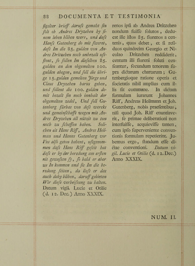 Jigelter briejfi darufs gemaht fin fiolt ob Andres Dryzehen by fi¬ nem leben bliben ivere, nnd dafis Hanfis Gutenberg do mit fiveret, dafs Im die 85. gulden von An¬ dres Dritzehen noch unbezalt ufis- ftonty fio fiollen Im diefielben 85. gulden an den obgemelten 100. gulden ab ego n, und fioll die iibri- ge 1 5. gulden gemelten Jorgeund Claus Dryzehen harus geben, und follent die 100. gulden do- mit bezalt fin noch innhalt der obgemelten zedel, Und fioll Gu¬ tenberg fiirbas von defis wercks und gemeinfichaffit ivegen mit An¬ dres Dryzehen all nutzit zu tun noch zu fichaffien haben. Soli- chen eit Hans Rijfi, Andres Heil- man und Hanns Gutenberg vor Vns alfio geton habent, ufisgenom- men dafis Hans Rijfi gefieit hat dafis er by der beredung am erfien nit gewefisen fiy, fio bald er aber zu In kommen und fie Im die be¬ redung fieiten, da liefis er das auch daby bliben, darujfi gebieten tVir diefie verheifisung zu halten. Datum vigil. Lucie et Otilie (d. 12. Dec.) Anno XXXIX. renos ipfi ab Andrea Dritzehen nondum fuiffe folutos , dedu¬ cat ille iftos 85. florenos a cen¬ tenis , quos debet, et fi refi- duos quindecim Georgio et Ni¬ colao Dritzehen reddiderit, centum illi floreni foluti cen- feantur, fecundum tenorem fu- pra di&arum chartarum; Gu- tenbergioque ratione operis et focietatis nihil amplius cum il¬ lis fit commune. In di£tam formulam iurarunt Johannes Riff, Andreas Heilmann et Joh. Gutenberg, nobis praefentibus, nifi quod Joh. Riff enuntiave¬ rit , fe primae deliberationi non interfuiffe, acquieviffe tamen, cum ipfo fuperveniente conven¬ tionis formulam repetierint. Ju¬ bemus ergo, flandum effe di¬ ctae conventioni. Datum vi¬ gil Lucie et Otilie (d. 12. Dec.) Anno XXXIX. NUM. II.