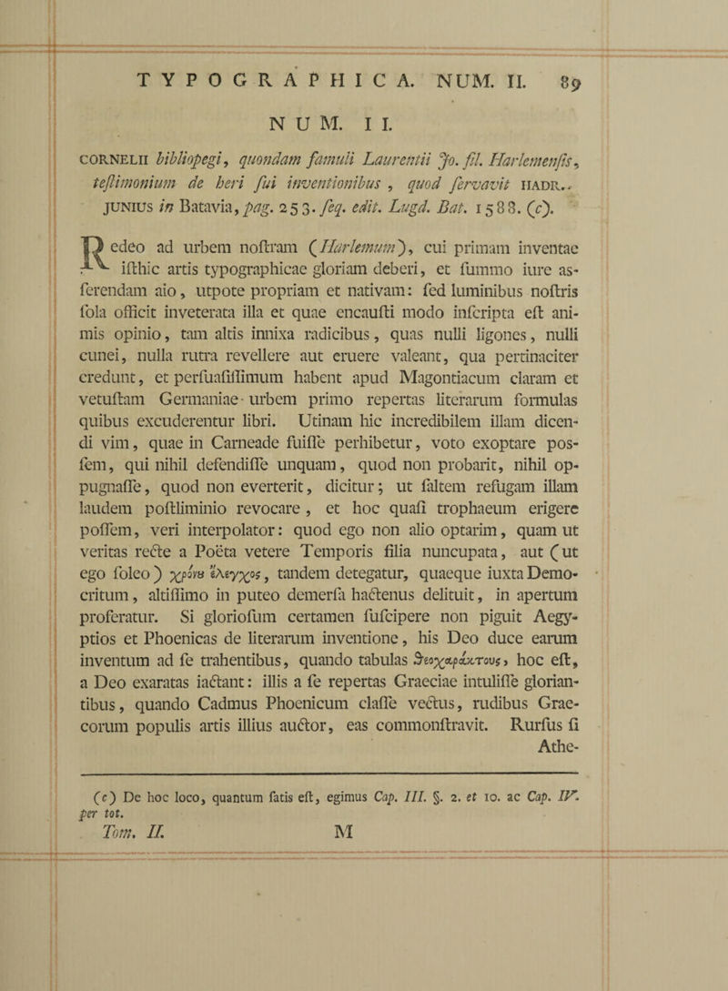 N U M. I I. cornelii bibliopegi, quondam famuli Laurentii Jo. fil Harletnenfis, tejlimonium de heri fui inventionibus , fervavit hadr,* junius in Batavia,pag. 253. feq. edit. Lugd. Bat. 1588. (c). edeo ad urbem noftram (Ilarlemum), cui primam inventae xv ifthic artis typographicae gloriam deberi, et fummo iure as- ferendam aio, utpote propriam et nativam: fed luminibus noftris lola officit inveterata illa et quae cncaufti modo infcripta eft ani¬ mis opinio, tam altis innixa radicibus, quas nulli ligones, nulli cunei, nulla rutra revellere aut eruere valeant, qua pertinaciter credunt, et perfuafiffimum habent apud Magontiacum claram et vetuftam Germaniae - urbem primo repertas literarum formulas quibus excuderentur libri. Utinam hic incredibilem illam dicen¬ di vim, quae in Carneade fuiffe perhibetur, voto exoptare pos¬ tem, qui nihil defendiffe unquam, quod non probant, nihil op- pugnaffe, quod non everterit, dicitur; ut faltem refugam illam laudem poftliminio revocare , et hoc quafi trophaeum erigere poflem, veri interpolator: quod ego non alio optarim, quam ut veritas refte a Poeta vetere Temporis filia nuncupata, aut (ut ego foleo ) xP°va ? tandem detegatur, quaeque iuxta Demo¬ critum , altiflimo in puteo demerfa hactenus delituit, in apertum proferatur. Si gloriofum certamen fufeipere non piguit Aegy¬ ptios et Phoenicas de literarum inventione, his Deo duce earum inventum ad fe trahentibus, quando tabulas Sreox&pautTovs> hoc eft, a Deo exaratas iaftant: illis a fe repertas Graeciae intulifle glorian- tibus, quando Cadmus Phoenicum claffe vectus, rudibus Grae¬ corum populis artis illius auttor, eas commonftravit. Rurfus fi Athe- (c) De hoc loco, quantum fatis eft, egimus Cap. III. §. 2. et 10. ac Cap. flL per tot.