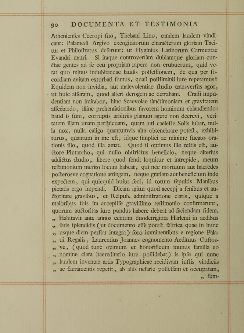 Athenienfes Cecropi fuo, Thebani Lino, eandem laudem vindi¬ cant: Palamedi Argivo excogitatorum characterum gloriam Taci¬ tus et Philoftratus deferunt: ut Hyginius Latinorum Carmentae Evandri matri. Si itaque controverfam dubiamque gloriam cun¬ ctae gentes ad fe ceu propriam rapere non erubuerunt, quid ve¬ tat quo minus indubitandae laudis poffeflionem, de qua per fo- cordiam avitam exturbati fumus, quafi poftliminii iure repetamus ? *■ Equidem non invidia, aut malevolentiae ftudio transverfus agor, ut huic afferam, quod alteri derogem ac detraham. Craffi impu¬ dentiam non imitabor, hinc Scaevolae fanctimoniam et gravitatem affettando, illinc prehenfationibus favorem hominum eblandiendo: haud is fum, corruptis arbitriis planum agere non decrevi, veri¬ tatem illam unam perfpicuam, quam uti caelefte Solis iubar, nul¬ la nox, nulla caligo quantumvis alta obtenebrare poteft, exhibi¬ turus , quantum in me eft, idque fimplici ac minime fucata ora¬ tionis filo, quod illa amat. Quod fi optimus ille teftis eft, au- ftore Plutarcho, qui nullo obftriftus beneficio, neque alterius addi&us ftudio, libere quod fentit loquitur et intrepide, meum teftimonium merito locum habeat, qui nec mortuum aut haeredes pofterosve cognatione attingam, neque gratiam aut beneficium inde expectem, qui quicquid huius feci, id totum fepultis Manibus pietatis ergo impendi. Dicam igitur quod accepi a fenibus et au- «ftoritate gravibus, et Reipub. adminiftratione claris, quique a maioribus fuis ita accepiffe gravillimo teftimonio confirmarunt, quorum au&oritas iure pondus habere debeat ad faciendam fidem. „ Habitavit ante annos centum duodetriginta Harlemi in aedibus „ fatis fplendidis (ut documento effe poteft fabrica quae in hunc „ usque diem perftat integra ) foro imminentibus e regione Pala- „ tii Regalis, Laurentius Joannes cognomento Aedituus Cuftos- 99 ve, (quod tunc opimum et honorificum munus familia eo „ nomine clara haereditario iure poflidebat) is ipfe qui nunc „ laudem inventae artis Typographicae recidivam iuftis vindiciis „ ac facramentis repetit, ab aliis nefarie poffeflam et occupatam, „ fum-