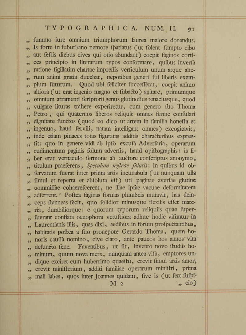 99 99 99 99 99 99 9» »9 99 99 99 99 99 99 99 99 99 99 99 99 99 99 99 99 99 99 99 99 99 99 99 99 91 lumino iure omnium triumphorum laurea maiore donandus. Is forte in fuburbano nemore fpatiatus (ut folent fumpto cibo aut feltis diebus cives qui otio abundant) coepit faginos corti¬ ces principio in literarum typos conformare, quibus inverfa ratione ligillatim chartae impreffis verficulum unum atque alte¬ rum animi gratia ducebat, nepotibus generi fui liberis exem¬ plum futurum. Quod ubi feliciter fucceflerat, coepit animo altiora (ut erat ingenio magno et fubacto) agitare, primumque omnium atramenti fcriptorii genus glutinofius tenaciusque, quod vulgare lituras trahere experiretur, cum genero luo Thorna Petro ,- qui quaternos liberos reliquit omnes ferme confulari dignitate funftos (quod eo dico ut artem in familia honefta et ingenua, haud fervili, natam intelligant omnes) excogitavit, inde etiam pinaces totas figuratas additis chara&eribus expres- fit: quo in genere vidi ab ipfo excufa Adverfaria, operarum rudimentum paginis folum adverfis, haud opiftographis: is li¬ ber erat vernaculo fermone ab auctore confcriptus anonymo» titulum praeferens, Speculum nojlrae falutis: in quibus id ob- fervatum fuerat inter prima artis incunabula (ut nunquam ulla fimul et reperta et abfoluta eft) uti paginae averfae glutine commilTae cohaerefcerent, ne illae ipfae vacuae deformitatem adferrent.Poftea faginas formas plumbeis mutavit, has dein¬ ceps ftanneas fecit, quo folidior minusque flexilis effet mate¬ ria, durabiliorque: e quorum typorum reliquiis quae fuper- fuerant conflata oenophora vetultiora adhuc hodie viluntur in Laurentianis illis, quas dixi, aedibus in forum profpectantibus, habitatis poftea a fuo pronepote Gerardo Thoma, quem ho¬ noris caufla nomino, cive claro, ante paucos hos annos vita defunfto fene. Faventibus, ut fit, invento novo fludiis ho¬ minum , quum nova merx, nunquam antea vifa, emptores un¬ dique exciret cum huberrimo quaeftu, crevit fimul artis amor, crevit minifterium, additi familiae operarum miniftri, prima mali labes, quos inter Joannes quidam, five is (ut fert fufpi-