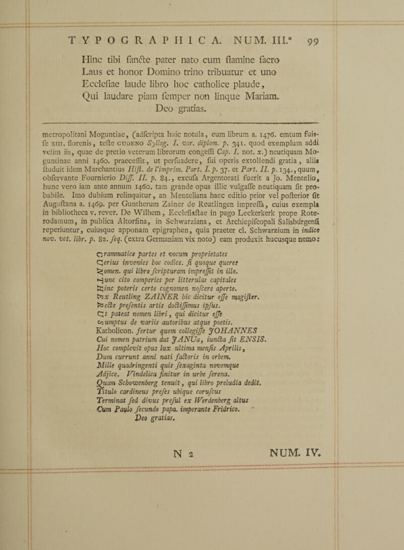 Hinc tibi fantte pater nato cum flamine facro Laus et honor Domino trino tribuatur et uno Ecclefiae laude libro hoc catholice plaude, Qui laudare piam femper non linque Mariam. Deo gratias. metropolitani Moguntiae, (adfcripta huic notula, eum librum a. 1476. emtum fuis- fe xiii. florenis, tefte gudeno Syllog. I. var. diplom. p. 341. quod exemplum addi velim iis, quae de pretio veterum librorum congefli Cap. I. not. x.) neutiquam Mo- guntinae anni 1460. praecedit, ut perfuadere, fui operis extollendi gratia, aliis ftuduit idem Marchantius Hijl. de Vimprim. Part. I. p. 37. et Part. II. p. 134., quum, obfervante Fournierio Dijf. II. p. 84., excufa Argentorati fuerit a Jo. Mentelio, hunc vero iam ante annum 1460. tam grande opus illic vulgafie neutiquam fit pro¬ babile. Imo dubium relinquitur, an Menteliana haec editio prior vel poflerior fit Auguftana a. 1469. per Guntherum Zainer de Reutlingen imprelfa, cuius exempla in bibliotheca v. rever. De Wilhem, Eccleliaftae in pago Leckerkerk prope Rote- rodamum, in publica Altorfina, in Schwarziana, et Archiepifcopali Salisburgenfi reperiuntur, cuiusque apponam epigraphen, quia praeter cl. Schwarzium in indice nov. vet. libr. p. 82.feq. (extra Germaniam vix noto) eam produxit hucusque nemo: grammatice partes et vocum proprietates (ferius invenies hoc codice. Ji quoque queres omen. qui libro fcripturam imprejjit in illo, y-^unc cito comperies per litterulas capitales ►EJ inc poteris certe cognomen nofcere aperte. ttax Reutling ZAINER hic dicitur ejje magijier. rVebte prefentis artis dottijjimus ipfus. CJ t pateat nomen libri, qui dicitur ejje sumptus de variis autoribus atque poetis. Katholicon. fertur quem collegijfe JOHANNES Cui nomen patrium dat JANUa, iundta fit ENSIS. Hoc complevit opus lux ultima menfts Aprilis, Dum currunt anni nati faStoris in orbem. Mille quadringenti quis fexaginta novemque Adjice. Vindelica finitur in urbe ferena. Quam Schowenberg tenuit, qui libro preludia dedit. Titulo cardineus prefes ubique corufcus Terminat fed divus preful ex Werdenberg altus Cum Paulo fecundo papa, imperante Fridrico. Deo gratias. N NUM. IV.